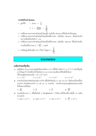 BOBBYtutor Physics Note

การคิดโจทย Modulus
F
1. สูตรที่ใช
1. Stress = A
F
A
2. Y = Stress = ∆L
Strain
L0
2. กรณีมีแรงภายนอกกระทําตอวัตถุแลววัตถุอยูนิ่ง จะเปนเรื่อง Modulus ที่เชื่อมโยงกับเรื่องสมดุล
3. กรณีมีแรงภายนอกกระทําตอวัตถุแลววัตถุเคลื่อนที่มีความเรง จะเปนเรื่อง Modulus เชื่อมโยงกับเรื่อง
กฎการเคลื่อนที่ของนิวตัน F = ma
4. กรณีมีแรงภายนอกกระทําตอวัตถุแลววัตถุเคลื่อนที่เปนวงกลม จะเปนเรื่อง Modulus ที่เชื่อมโยงกับเรื่อง
2
การเคลื่อนที่เปนวงกลม Fc = mv = mω2R
R
F
A
5. กรณีวัตถุผูกติดดวยเชือก แรง T ก็คือ F ในสูตร Y = ∆L
L0

แบบทดสอบ
จงเลือกคําตอบที่ถูกตอง
1. ลูกตุมมีมวล 20 kg สายแขวนลูกตุมเปนลวดเหล็กยาว 10 m มีพื้นที่ภาคตัดขวาง 5 × 10-6 m2 ปลอยใหลูกตุม
แกวงเปนมุมกวาง โดยมีอัตราเร็วที่จุดตํ่าสุด 10 m/s ความยาวของเสนลวดที่ยืดเพิ่มขึ้นกี่เมตร
(ใหคามอดูลัสของยังของเหล็ก = 20 × 1010 N/m2)
1) 1 × 10-3
2) 2 × 10-3
3) 3 × 10-3
4) 4 × 10-3
2. ลวดทําดวยโลหะตางชนิดกันสองเสนยาวเทากัน มีพื้นที่หนาตัดเปน 0.1 และ 0.18 cm2 เมื่อดึงลวดทั้งสองนี้ดวย
แรงเทากัน มันจะยืดออกเทากับ 0.3 และ 0.2 cm ตามลําดับ จงหาอัตราสวนของมอดูลัสของยังของลวดเสน
ที่หนึ่งตอลวดเสนที่สอง
27
1) 100
2) 5
3) 6
4) 100
6
5
27
3. ลวดเหล็กมีความยาว L มีพื้นที่หนาตัด A มีมอดูลัสของยัง Y ถาตองการดึงใหลวดนี้ยาวเพิ่มขึ้น 1% จะตอง
ทํางานเทาใด
2) 2AYL × 10-5 J
3) AYL × 10-5 J
4) AY × 10-5 J
1) 5AYL × 10-5 J
L

 