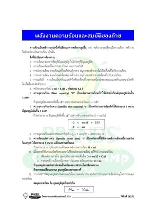 BOBBYtutor Physics Note

พลังงานความรอนและสมบัติของกาซ
ความรอนเปนพลังงานรูปหนึ่งที่เปลี่ยนมาจากพลังงานรูปอื่น เชน พลังงานกลเปลี่ยนเปนความรอน พลังงาน
ไฟฟาเปลี่ยนเปนความรอน เปนตน
สิ่งที่นักเรียนควรตองทราบ
1. ความรอนถายเทจากวัตถุที่มีอุณหภูมิสูงไปยังวัตถุที่มีอุณหภูมิตํ่า
2. ความรอนเคลื่อนที่โดยการนํา การพา และการแผรังสี
3. การนําความรอน ความรอนเคลื่อนที่ผานตัวกลาง อนุภาคของตัวกลางไมไดเคลื่อนที่ไปกับความรอน
4. การพาความรอน ความรอนเคลื่อนที่ผานตัวกลาง อนุภาคของตัวกลางเคลื่อนที่ไปกับความรอน
5. การแผรังสี ความรอนเปนคลื่นแมเหล็กไฟฟาเคลื่อนที่โดยการเหนี่ยวนําของสนามแมเหล็กและสนามไฟฟา
โดยไมตองอาศัยตัวกลาง
6. พลังงานความรอน 1 cal = 4.185 J ประมาณ 4.2 J
7. ความจุความรอน (Heat capacity) "C" เปนพลังงานความรอนที่ทําใหสสารทั้งกอนมีอุณหภูมิเพิ่มขึ้น
1 องศา
ถาอุณหภูมิของสสารเพิ่มขึ้น ∆T องศา พลังงานความรอน Q = C∆T
8. ความจุความรอนจําเพาะ (Specific heat capacity) "c" เปนพลังงานความรอนทีทาใหสสารมวล 1 หนวย
่ํ
มีอุณหภูมิเพิ่มขึ้น 1 องศา
ถาสสารมวล m มีอุณหภูมิเพิ่มขึ้น ∆T องศา พลังงานความรอน Q = mc∆T
Q = mc∆T = C∆T
C = mc
9. ความจุความรอนจําเพาะของนํ้าบริสุทธิ์ cนํ้า = 1 cal/g°C = 4200 J/kg ⋅ K
10. ความรอนแฝงจําเพาะ (Specific latent heat) "l" เปนพลังงานที่ใชทําลายพลังงานยึดเหนี่ยวระหวาง
โมเลกุลทําใหสสารมวล 1 หนวย เปลี่ยนสถานะทั้งหมด
ถาสสารมวล m เปลี่ยนสถานะทั้งหมด พลังงานความรอน Q = ml
11. เมื่อสสารที่เปนของแข็งหรือของเหลวไดรับพลังงานความรอน จะใชพลังงานความรอน
1. เพิ่มพลังงานภายใน อุณหภูมิของสสารจะเพิ่มขึ้น Q = mc∆T = C∆T
2. ทําลายพลังงานยึดเหนี่ยวระหวางโมเลกุล เปลี่ยนสถานะ Q = ml
ถาอุณหภูมิของสสารกําลังเพิ่มขึ้นหรือลดลง สสารจะไมเปลี่ยนสถานะ
ถาสสารจะเปลี่ยนสถานะ อุณหภูมิของสสารจะคงที่
12. การนําสสารที่มีอุณหภูมิตางกันมารวมกันในภาชนะเดียวกัน จะเกิดการถายเทความรอนจนอยูในภาวะสมดุล
ความรอน
สมดุลความรอน คือ อุณหภูมิสุดทายเทากัน
∆Qลด

=

∆Qเพิ่ม

โครงการแบรนดซัมเมอรแคมป 2004 ____________________________________ ฟสิกส

(125)

 
