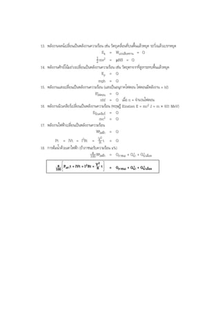 BOBBYtutor Physics Note

13. พลังงานจลนเปลี่ยนเปนพลังงานความรอน เชน วัตถุเคลื่อนที่บนพื้นแลวหยุด รถวิ่งแลวเบรกหยุด
Ek = Wแรงเสียดทาน = Q
1 mv2 = µNS = Q
2
14. พลังงานศักยโนมถวงเปลี่ยนเปนพลังงานความรอน เชน วัตถุตกจากที่สูงกระทบพื้นแลวหยุด
Ep = Q
mgh = Q
15. พลังงานแสงเปลี่ยนเปนพลังงานความรอน (แสงเปนอนุภาคโฟตอน โฟตอนมีพลังงาน = hf)
Eโฟตอน = Q
nhf = Q เมื่อ n = จํานวนโฟตอน
16. พลังงานนิวเคลียรเปลี่ยนเปนพลังงานความรอน (ทฤษฎี Einstien E = mc2 J = m × 931 MeV)
Eนิวเคลียร = Q
mc2 = Q
17. พลังงานไฟฟาเปลี่ยนเปนพลังงานความรอน
Wไฟฟา = Q
2
Pt = IVt = I2Rt = V t = Q
R
18. การตมนํ้าดวยเตาไฟฟา (ถาภาชนะรับความรอน x%)
x
100 Wไฟฟา = Qภาชนะ + Qนํ้า + Qนํ้าเดือด
2
x  Pเตา t = IVt = I 2 Rt = V t  = Q

R 
ภาชนะ + Qนํ้า + Qนํ้าเดือด
100 


 