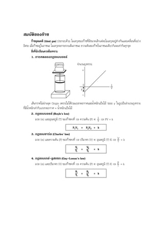 BOBBYtutor Physics Note

สมบัติของกาซ
กาซอุดมคติ (Ideal gas) ประกอบดวย โมเลกุลของกาซที่มีขนาดเล็กแตละโมเลกุลอยูหางกันและเคลื่อนที่อยาง
อิสระ เมื่อกาซอยูในภาชนะ โมเลกุลจะกระจายเต็มภาชนะ ความดันของกาซในภาชนะเดียวกันจะเทากันทุกจุด
สิ่งที่นักเรียนควรตองทราบ
1. การทดลองกฎของบอยล
ถุงทราย

จํานวนถุงทราย
+

0
y
-

1
V

เสนกราฟไมผานจุด Origin เพราะไมไดรวมแรงกดอากาศและนําหนักแปนไม ระยะ y ในรูปเปนจํานวนถุงทราย
้
ที่มีนํ้าหนักเทากับแรงกดอากาศ + นํ้าหนักแปนไม
2. กฎของบอยล (Boyle's low)
1
มวล (m) และอุณหภูมิ (T) ของกาซคงที่ ⇒ ความดัน (P) ∝ V ⇒ PV = k
P1V1 = P2V2 = k
3. กฎของชารล (Charles' law)
มวล (m) และความดัน (P) ของกาซคงที่ ⇒ ปริมาตร (V) ∝ อุณหภูมิ (T) K ⇒ V = k
T
V1 = V2 = k
T1
T2
4. กฎของเกย-ลูสแซก (Gay-Lussac's law)
P
มวล (m) และปริมาตร (V) ของกาซคงที่ ⇒ ความดัน (P) ∝ อุณหภูมิ (T) K ⇒ T = k
P1
P2
T1 = T2 = k

 