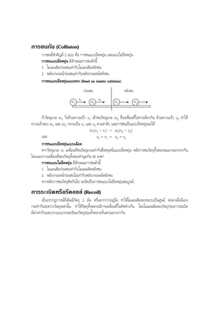 BOBBYtutor Physics Note

การชนกัน (Collision)
การชนที่สําคัญมี 2 แบบ คือ การชนแบบยืดหยุน และแบบไมยืดหยุน
การชนแบบยืดหยุน มีลักษณะการชนดังนี้
1. โมเมนตัมกอนชนเทากับโมเมนตัมหลังชน
2. พลังงานจลนกอนชนเทากับพลังงานจลนหลังชน
การชนแบบยืดหยุนแบบตรง (Head on elastic collision)
กอนชน
m1 u 1

m2 u2

หลังชน
m1

m2

ถาวัตถุมวล m1 วิ่งดวยความเร็ว u1 เขาชนวัตถุมวล m2 ซึ่งเคลื่อนที่ไปทางเดียวกัน ดวยความเร็ว u2 ทําให
ความเร็วของ m1 และ m2 กลายเปน v1 และ v2 ตามลําดับ และการชนเปนแบบยืดหยุนจะได
m1(u1 - v1) = m2(v2 - u2)
และ
u1 + v1 = u2 + v2
การชนแบบยืดหยุนแบบเฉียด
หากวัตถุมวล m เคลื่อนที่ชนวัตถุมวลเทากันซึ่งหยุดนิ่งแบบยืดหยุน หลังการชนวัตถุทั้งสองจะแยกออกจากกัน
โดยแนวการเคลื่อนที่ของวัตถุทั้งสองทํามุมกัน 90 องศา
การชนแบบไมยืดหยุน มีลักษณะการชนดังนี้
1. โมเมนตัมกอนชนเทากับโมเมนตัมหลังชน
2. พลังงานจลนกอนชนไมเทากับพลังงานจลนหลังชน
หากหลังการชนวัตถุติดกันไป จะจัดเปนการชนแบบไมยืดหยุนสมบูรณ

การระเบิดหรือรีคอยล (Recoil)
เปนปรากฏการณที่เดิมมีวัตถุ 2 อัน หรือมากกวาอยูนิ่ง ทําใหโมเมนตัมของระบบเปนศูนย ตอมาเมื่อมีแรง
กระทํากันระหวางวัตถุเหลานั้น ทําใหวัตถุทั้งหลายมีการเคลื่อนที่ในทิศตางกัน โดยโมเมนตัมของวัตถุกอนการระเบิด
มีคาเทากับผลบวกแบบเวกเตอรของวัตถุยอยทั้งหลายที่แตกออกจากกัน

 