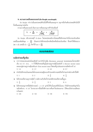 BOBBYtutor Physics Note

9. ความยาวคลื่นเดอบรอยล (De Broglie wavelength)
De Broglie กลาววาเมื่อแสงประพฤติตัวเปนไดทั้งคลื่นและอนุภาค อนุภาคอื่นก็จะตองประพฤติตัวเปนได
ทั้งคลื่นและอนุภาคเชนกัน
ความยาวคลื่นเดอบรอยล เปนความยาวคลื่นของอนุภาคที่กําลังเคลื่อนที่
λ

h
= mv =

h
=
2mEk

h
2mqV

De Broglie อธิบายสาเหตุที่ H-Atom ไมปลดปลอยพลังงานในขณะที่อิเล็กตรอนกําลังโคจรรอบนิวเคลียส
nh
และมีโมเมนตัมเชิงมุม = 2 π เปนเพราะวาอิเล็กตรอนโคจรสั่นเปนคลื่นนิ่งรอบนิวเคลียส ซึ่งจะทําใหเสนรอบวง
h
nh
2πr = nλ และเมื่อ λ = mv จึงทําให mvr = 2 π

แบบทดสอบ
จงเลือกคําตอบที่ถูกตอง
1. จากการทดลองของแฟรงคและเฮิรตซ พบวาศักยกระตุน (Excitation potential) ของอะตอมของไอปรอทมีคา
เปน 4.9, 6.7, 10.4, ... V ถาใหอิเล็กตรอนที่อยูในสถานะถูกกระตุนในระดับที่ 2 (Second excited state)
ลดลงมาสูสถานะถูกกระตุนระดับแรก (First excited state) โฟตอนที่ถูกปลอยออกมาจะมีพลังงานกี่ eV
1) 1.8
2) 3.7
3) 4.9
4) 6.7
2. สําหรับอิเล็กตรอนในอะตอมไฮโดรเจนตามทฤษฎีของบอรคาของพลังงานจลนเปนกี่เทาของคาพลังงานศักยไฟฟา
1
1
4) 4
1) 1
2) 2
3) 2
3. อิเล็กตรอนที่สถานะถูกกระตุนที่ 3 จะมีความเร็วเปนกี่เทาของอิเล็กตรอนที่สถานะพื้นฐาน
1
1
1) 4
2) 3
3) 3
4) 4
4. อิเล็กตรอนอนุภาคหนึ่งมีพลังงานจลน = 4 eV ถูกจับไวดวยโมเลกุลที่เปนไอออน ถาอิเล็กตรอนหลังถูกจับใน
ระดับพลังงาน -4 eV ในกระบวนการนี้จะมีรังสีความยาวคลื่นเทาใดปลอยออกมา (ใหตอบเปนจํานวนเต็มของ
นาโนเมตร)
1) 124
2) 132
3) 140
4) 155

 
