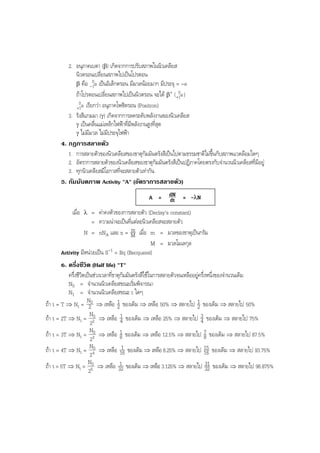 BOBBYtutor Physics Note

2. อนุภาคเบตา (β) เกิดจากการปรับสภาพในนิวเคลียส
นิวตรอนเปลี่ยนสภาพไปเปนโปรตอน
0
β คือ -1e เปนอิเล็กตรอน มีมวลนอยมาก มีประจุ = -e
0
ถาโปรตอนเปลี่ยนสภาพไปเปนนิวตรอน จะได β+ ( +1e)
0
+1e เรียกวา อนุภาคโพซิตรอน (Positron)
3. รังสีแกมมา (γ) เกิดจากการลดระดับพลังงานของนิวเคลียส
γ เปนคลื่นแมเหล็กไฟฟาที่มีพลังงานสูงที่สุด
γ ไมมีมวล ไมมีประจุไฟฟา
4. กฎการสลายตัว
1. การสลายตัวของนิวเคลียสของธาตุกัมมันตรังสีเปนไปตามธรรมชาติไมขึ้นกับสภาพแวดลอมใดๆ
2. อัตราการสลายตัวของนิวเคลียสของธาตุกัมมันตรังสีเปนปฏิภาคโดยตรงกับจํานวนนิวเคลียสที่มีอยู
3. ทุกนิวเคลียสมีโอกาสที่จะสลายตัวเทากัน
5. กัมมันตภาพ Activity "A" (อัตราการสลายตัว)
A = dN = -λN
dt
เมื่อ

λ

= คาคงตัวของการสลายตัว (Declay's constant)
= ความนาจะเปนที่แตละนิวเคลียสจะสลายตัว
m
N = nNA และ n = M เมื่อ m = มวลของธาตุเปนกรัม
M = มวลโมเลกุล
Activity มีหนวยเปน S-1 = Bq (Becquerel)
6. ครึ่งชีวิต (Half life) "T"
ครึ่งชีวิตเปนชวงเวลาที่ธาตุกัมมันตรังสีใชในการสลายตัวจนเหลืออยูครึ่งหนึ่งของจํานวนเดิม
N0 = จํานวนนิวเคลียสขณะเริ่มพิจารณา
N1 = จํานวนนิวเคลียสขณะ t ใดๆ
1
1
ถา t = T ⇒ Nt = N0 ⇒ เหลือ 2 ของเดิม ⇒ เหลือ 50% ⇒ สลายไป 2 ของเดิม ⇒ สลายไป 50%
2
N
1
ถา t = 2T ⇒ Nt = 20 ⇒ เหลือ 4 ของเดิม ⇒ เหลือ 25% ⇒ สลายไป 3 ของเดิม ⇒ สลายไป 75%
4
2
N
1
ถา t = 3T ⇒ Nt = 30 ⇒ เหลือ 8 ของเดิม ⇒ เหลือ 12.5% ⇒ สลายไป 7 ของเดิม ⇒ สลายไป 87.5%
8
2
1
ถา t = 4T ⇒ Nt = N40 ⇒ เหลือ 16 ของเดิม ⇒ เหลือ 6.25% ⇒ สลายไป 15 ของเดิม ⇒ สลายไป 93.75%
16
2
N
1
31
ถา t = 5T ⇒ Nt = 50 ⇒ เหลือ 32 ของเดิม ⇒ เหลือ 3.125% ⇒ สลายไป 32 ของเดิม ⇒ สลายไป 96.875%
2

 