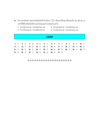 BOBBYtutor Physics Note

37. ในการสลายตัวตอๆ กันของธาตุกัมมันตรังสี โดยเริ่มจาก 238 U เมื่อสลายใหอนุภาคทั้งหมดเปน 2α, 2β และ 2γ
92
จะทําใหไดนิวเคลียสใหมมีจํานวนโปรตอนและจํานวนนิวตรอนเทาใด
1) จํานวนโปรตอน 88 จํานวนนิวตรอน 140
2) จํานวนโปรตอน 90 จํานวนนิวตรอน 140
3) จํานวนโปรตอน 88 จํานวนนิวตรอน 142
4) จํานวนโปรตอน 90 จํานวนนิวตรอน 142

เฉลย
1.
11.
21.
31.

4)
1)
3)
4)

2.
12.
22.
32.

3)
1)
2)
3)

3.
13.
23.
33.

4)
2)
4)
1)

4.
14.
24.
34.

4)
2)
4)
4)

5.
15.
25.
35.

1)
2)
2)
4)

6.
16.
26.
36.

4)
4)
4)
4)

7.
17.
27.
37.

3)
4)
2)
2)

8. 3)
18. 2)
28. 3)

9. 2)
19. 3)
29. 1)

10. 1)
20. 4)
30. 1)

 