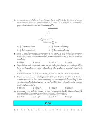 BOBBYtutor Physics Note

6. มวล m และ 2m แขวนกับเชือกเบาที่ยาวเทากันดังรูป ถาจับมวล m ใหสูงกวา 2m เปนระยะ h แลวปลอยให
ตกลงมากระทบกับมวล 2m หลังจากกระทบกันแลวมวล m หยุดนิ่ง ใหคํานวณวามวล 2m จะแกวงขึ้นไปได
สูงสุดจากตําแหนงเดิมเทาใด และการชนเปนแบบยืดหยุนหรือไม

m
h
2m

h เปนการชนแบบยืดหยุน
2) h เปนการชนแบบไมยืดหยุน
2
2
h เปนการชนแบบยืดหยุน
h เปนการชนแบบไมยืดหยุน
4) 4
4
มวล 8 kg เคลื่อนที่ไปทางทิศตะวันออกดวยความเร็ว 20 m/s ไปชนกับมวล 2 kg ที่เคลื่อนที่ไปทางทิศตะวันตก
ดวยความเร็ว 10 m/s แลวมวลแรกยังคงเคลื่อนไปทางทิศตะวันออกดวยความเร็ว 10 m/s พลังงานจลนรวม
เปลี่ยนไปกี่จูล
1) 100 จูล
2) 200 จูล
3) 300 จูล
4) 400 จูล
วัตถุ A วิ่งดวยความเร็ว 1 เมตร/วินาที ชนวัตถุ B มวลเทากันซึ่งอยูนิ่งแบบยืดหยุน หลังการชนวัตถุ B วิ่งไปใน
ทิศ 30 องศากับแนวเดิมของ A ถามวาความเร็วของวัตถุ A หลังการชนเปนเทาใด และอยูในทิศทํามุมเทาใดกับ
แนวเดิม
1) 0.86 m/s และ 30° 2) 0.86 m/s และ 60° 3) 0.50 m/s และ 30° 4) 0.50 m/s และ 60°
วัตถุมวล m ตกลงมาในแนวดิ่ง ขณะที่อยูหางจากพื้น 1000 เมตร วัตถุมีความเร็ว 20 เมตร/วินาที และได
เกิดระเบิดแตกออกเปน 2 กอน แตละกอนมีมวลเทาๆ กัน และยังคงเคลื่อนที่อยูในแนวดิ่งทั้งคู ทันทีหลัง
การระเบิดมวลกอนหนึงเคลือนทีลงดวยความเร็ว 60 เมตร/วินาที ใหหาวาที่เวลา 2 วินาทีหลังการระเบิด มวลทั้งสอง
่ ่ ่
จะอยูหางกันเปนระยะทางเทาใด
1) 80 เมตร
2) 100 เมตร
3) 160 เมตร
4) 200 เมตร
รถทดลองมวล 1 kg เคลื่อนที่ดวยความเร็ว 2 m/s เขาชนรถทดลองอีกคันหนึ่ง ซึ่งมีมวลเทากันและอยูนิ่ง
หลังการชนรถทั้งสองเคลื่อนที่ตัดกันไป ใหหาพลังงานความรอนที่เกิดขึ้นจากการชนกัน
1) 0.25 จูล
2) 0.5 จูล
3) 0.75 จูล
4) 1.0 จูล
1)
3)

7.

8.

9.

10.

เฉลย
1. 3)

2. 1)

3. 2)

4. 4)

5. 2)

6. 4)

7. 4)

8. 4)

9. 3)

10. 4)

 