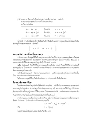 BOBBYtutor Physics Note

ถาให ω0 และ ω เปนความเร็วเชิงมุมในตอนแรก และเมื่อเวลาผานไป t ตามลําดับ
θ เปนการกระจัดเชิงมุมเมื่อเวลาผานไป t นับจากเริ่มหมุน
α เปนความเรงเชิงมุม
ω
θ

=
=

ω2

=

ω0 + αt

เทียบไดกับ
เทียบไดกับ
เทียบไดกับ

1
ω0t + 2 αt2
2
ω0 + 2αθ

v = u + at
1
s = ut + 2 at2
v2 = u2 + 2as

นอกจากนี้ ความสัมพันธระหวางอัตราเร็วเชิงมุมกับอัตราเร็วเชิงเสน และระหวางความเรงเชิงมุมกับความเรงเชิงเสน
ของวัตถุที่มีรัศมีของการหมุนเปน r เปนดังนี้
ω

= v
r

และ

α

= a
r

ทอรกกับการเคลื่อนที่แบบหมุน
กรณีของการหมุน วัตถุมีสมบัติที่จะรักษาสภาพการหมุน โดยวัตถุที่รักษาสภาพการหมุนจะอยูในสภาพที่ไมหมุน
หรือหมุนดวยอัตราเร็วเชิงมุมคงที่ เรียกสมบัติที่ทําใหวัตถุรักษาสภาพการหมุนวา โมเมนตความเฉื่อย (Moment of
inertia) และสิ่งที่ทําใหสภาพการหมุนของวัตถุเปลี่ยนไปก็คือ ทอรก (Torque)
ทอรก หรือโมเมนต คือสิ่งที่ทําใหสภาพการหมุนของวัตถุเปลี่ยนไป เชนเดียวกับแรงที่ทําใหสภาพการเคลื่อนที่
ของวัตถุเปลี่ยนไป โดยกําหนดวา ทอรกหรือโมเมนตของการหมุนใด มีคาเทากับผลคูณของขนาดของแรงกับระยะทาง
ตั้งฉากจากจุดหมุนถึงแนวแรงนั้น
ทอรกเปนปริมาณเวกเตอร ประกอบดวยขนาดและทิศทาง โดยทิศทางของทอรกคือทิศของการหมุนที่เกิดขึ้น
ไดแก ทิศตามเข็มนาฬิกา หรือทิศทวนเข็มนาฬิกา
ในเรื่องของการหมุนมักใช τ เปนสัญลักษณของทอรก หนวยของทอรก คือ นิวตัน-เมตร

โมเมนตความเฉื่อย
โมเมนตความเฉื่อยของวัตถุแตละอันมิไดมีคาขึ้นกับมวลเทานั้น แตยังขึ้นกับการกระจายของมวลและตําแหนง
ของแกนหมุนในวัตถุอีกดวย พิจารณาวัตถุเกร็งที่กําลังหมุนรอบแกนๆ หนึ่ง สามารถพิจารณาไดวาวัตถุเกร็งนี้ประกอบ
ดวยอนุภาคที่มีมวลนอยๆ อยูมากมาย ถาให mi และ ri เปนมวลของอนุภาคตัวที่ i และเปนระยะระหวางอนุภาคตัวที่ i
กับจุดหมุนตามลําดับ จะไดโมเมนตความเฉื่อยของอนุภาคตัวที่ i เปน mi ri2
สําหรับคาโมเมนตความเฉื่อยทั้งหมดของวัตถุทั้งกอน จะมีคาเทากับผลบวกของโมเมนตความเฉื่อยของอนุภาค
ทั้งหมด นั่นคือถาให I เปนโมเมนตความเฉื่อยของวัตถุเกร็งจะได
I = m1r12 + m2 r22 + ... + mi ri2 + ...
หรือ
I = ∑ m i ri2
i

โมเมนตความเฉื่อยมีหนวยในระบบ SI เปน กิโลกรัม-เมตร2

 