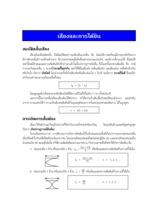 BOBBYtutor Physics Note

เสียงและการไดยิน
สมบัติคลื่นเสียง
เสียงเปนคลื่นชนิดหนึ่ง จึงมีสมบัติของการเคลื่อนที่แบบคลื่น คือ มีสมบัติการสะทอนเมื่อกระทบสิ่งกีดขวาง
มีการหักเหเมื่อมีการเปลี่ยนตัวกลาง มีการแทรกสอดเมื่อมีคลื่นหลายขบวนมาพบกัน และมีการเลี้ยวเบนได ซึ่งสมบัติ
เหลานี้จะมีลักษณะและความสัมพันธดังที่กลาวมาแลวในเรื่องปรากฏการณคลื่น ซึ่งในบทนี้จะกลาวเพิ่มเติม คือ กรณี
การรวมกันของคลื่น 2 ขบวนทีมีความถีไมเทากัน จะทําใหไดยนเสียงดัง (คลืนเสริมกัน) และเสียงคอย (คลืนหักลางกัน)
่
่
ิ
่
่
สลับกันไป เรียกวา เกิดบีตส โดยจํานวนครั้งที่เกิดเสียงดังหรือเสียงคอยใน 1 วินาที จะเรียกวา ความถี่บีตส ซึ่งจะมีคา
เทากับผลตางของความถี่ของคลื่นทั้งสอง
fB = | f1 - f2 |
โดยหูมนุษยปกติจะสามารถฟงเสียงบีตสที่มีความถี่บีตสไดไมเกิน 7-10 ครั้งตอวินาที
นอกจากนี้ในการเคลื่อนที่ของเสียงตองใชตัวกลาง ทําใหความเร็วเสียงขึ้นกับสมบัติของตัวกลาง และสําหรับ
อากาศ เราจะแสดงไดวา ความเร็วเสียงจะสัมพันธกับอุณหภูมิของอากาศในหนวยองศาเซลเซียส (t) ไดในรูปสูตร
v = 331 + 0.6t

การเกิดการสั่นพอง
เมื่อเราใหพลังงานแกวัตถุดวยความถี่ที่เทากับความถี่ธรรมชาติของวัตถุ
วัตถุจะสั่นดวยแอมพลิจูดคาสูงสุด
เรียกวา เกิดปรากฏการณสั่นพอง
ในกรณีของทออากาศ อาจพิจารณาการเกิดการสั่นพองไดในลักษณะของคลื่นที่เกิดจากการแทรกสอดของคลื่น
เสียงที่สงเขาไปกับคลืนทีสะทอนกลับมาจากทอ โดยปลายเปดของทอจะเปนตําแหนงปฏิบพ (A) และปลายปดของทอจะเปน
่ ่
ั
ตําแหนงบัพ (N) ของคลืนนิงนัน ทําใหความสัมพันธของความยาวทอ (L) กับความยาวคลืนทีจะทําใหเกิดการสันพอง คือ
่ ่ ้
่ ่
่
ก. ทอปลายเปด 1 ดาน หรือปลายปด 1 ดาน ; Ln = (2n - 1) λ หรือเขียนแสดงความสัมพันธกับความถี่ไดเปน
4
L
fn = (2n4L1)v ; n = 1, 2, 3, ...
ข. ทอปลายเปด 2 ดาน หรือปลายปด 2 ดาน ; L = n2λ หรือเขียนแสดงความสัมพันธกับความถี่ไดเปน
L
nv
fn = 2L
; n = 1, 2, 3, ...

 