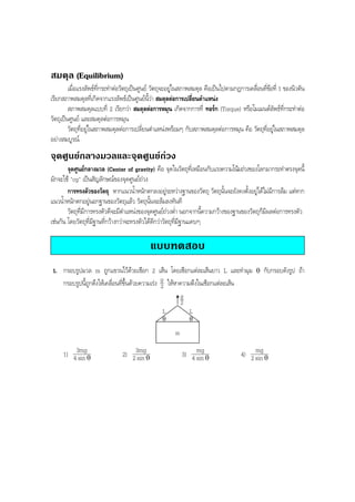 BOBBYtutor Physics Note

สมดุล (Equilibrium)
เมื่อแรงลัพธที่กระทําตอวัตถุเปนศูนย วัตถุจะอยูในสภาพสมดุล คือเปนไปตามกฎการเคลือนทีขอที่ 1 ของนิวตัน
่ ่
เรียกสภาพสมดุลที่เกิดจากแรงลัพธเปนศูนยนี้วา สมดุลตอการเปลี่ยนตําแหนง
สภาพสมดุลแบบที่ 2 เรียกวา สมดุลตอการหมุน เกิดจากการที่ ทอรก (Torque) หรือโมเมนตลัพธที่กระทําตอ
วัตถุเปนศูนย และสมดุลตอการหมุน
วัตถุที่อยูในสภาพสมดุลตอการเปลี่ยนตําแหนงพรอมๆ กับสภาพสมดุลตอการหมุน คือ วัตถุทอยูในสภาพสมดุล
ี่ 
อยางสมบูรณ

จุดศูนยกลางมวลและจุดศูนยถวง
จุดศูนยกลางมวล (Center of gravity) คือ จุดในวัตถุที่เหมือนกับแรงความโนมถวงของโลกมากระทําตรงจุดนี้
มักจะใช "cg" เปนสัญลักษณของจุดศูนยถวง
การทรงตัวของวัตถุ หากแนวนํ้าหนักตกลงอยูระหวางฐานของวัตถุ วัตถุนั้นจะยังคงตั้งอยูไดไมมีการลม แตหาก
แนวนํ้าหนักตกอยูนอกฐานของวัตถุแลว วัตถุนั้นจะลมลงทันที
วัตถุที่มีการทรงตัวดีจะมีตําแหนงของจุดศูนยถวงตํ่า นอกจากนี้ความกวางของฐานของวัตถุก็มีผลตอการทรงตัว
เชนกัน โดยวัตถุที่มีฐานที่กวางกวาจะทรงตัวไดดีกวาวัตถุที่มีฐานแคบๆ

แบบทดสอบ
1. กรอบรูปมวล m ถูกแขวนไวดวยเชือก 2 เสน โดยเชือกแตละเสนยาว L และทํามุม
กรอบรูปนี้ถูกดึงใหเคลื่อนที่ขึ้นดวยความเรง g ใหหาความตึงในเชือกแตละเสน
2

θ

กับกรอบดังรูป ถา

g
2
L

L

θ

θ

m

1) 43mgθ
sin

2) 23mgθ
sin

3) 4 mg θ
sin

mg
4) 2 sin θ

 