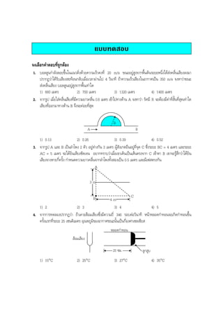 BOBBYtutor Physics Note

แบบทดสอบ
จงเลือกคําตอบที่ถูกตอง
1. บอลลูนกําลังลอยขึ้นในแนวดิ่งดวยความเร็วคงที่ 20 m/s ขณะอยูสูงจากพื้นดินระยะหนึ่งไดสงคลื่นเสียงลงมา
ปรากฏวาไดรับเสียงสะทอนกลับเมื่อเวลาผานไป 4 วินาที ถาความเร็วเสียงในอากาศเปน 350 m/s จงหาวาขณะ
สงคลื่นเสียง บอลลูนอยูสูงจากพื้นเทาใด
1) 660 เมตร
2) 700 เมตร
3) 1320 เมตร
4) 1400 เมตร
2. จากรูป เมื่อใสคลื่นเสียงทีมความยาวคลืน 0.6 เมตร เขาไปทางดาน A จงหาวา รัศมี R จะตองมีคาที่สั้นที่สุดเทาใด
่ี
่
เสียงที่ออกมาทางดาน B จึงจะคอยที่สุด
R
A

B

1) 0.13
2) 0.26
3) 0.39
4) 0.52
3. จากรูป A และ B เปนลําโพง 2 ตัว อยูหางกัน 3 เมตร ผูสังเกตยืนอยูที่จุด C ซึ่งระยะ BC = 4 เมตร และระยะ
AC = 5 เมตร จะไดยินเสียงชัดเจน อยากทราบวาเมื่อเขาเดินเปนเสนตรงจาก C เขาหา B เขาจะรูสึกวาไดยิน
เสียงจางหายกี่ครั้ง กําหนดความยาวคลื่นจากลําโพงทั้งสองเปน 0.5 เมตร และมีเฟสตรงกัน
A
3m
B

C
4m

1) 2
2) 3
3) 4
4) 5
4. จากการทดลองปรากฏวา ถาเคาะสอมเสียงซึ่งมีความถี่ 346 รอบตอวินาที หนาหลอดกําทอนจะเกิดกําทอนขึ้น
ครั้งแรกที่ระยะ 25 เซนติเมตร อุณหภูมิของอากาศขณะนั้นเปนกี่องศาเซลเซียส
หลอดกําทอน
สอมเสียง
25 ซม.

1) 15°C

2) 25°C

3) 27°C

ลูกสูบ

4) 35°C

 