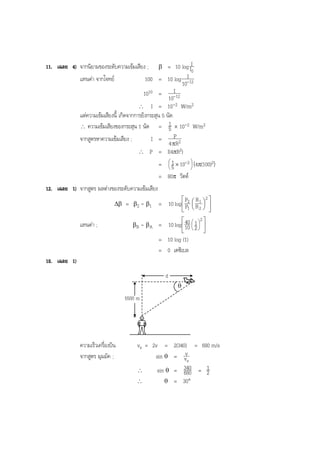 BOBBYtutor Physics Note

= 10 log II0
I
แทนคา จากโจทย
100 = 10 log -12
10
I
1010 = -12
10
∴ I = 10-2 W/m2
แตความเขมเสียงนี้ เกิดจากการยิงกระสุน 5 นัด
1
∴ ความเขมเสียงของกระสุน 1 นัด = 5 × 10-2 W/m2
จากสูตรหาความเขมเสียง ;
I = P2
4 πR
∴ P = I(4πR2)
1

=  5 × 10-2  (4π(100)2)


= 80π วัตต

11. เฉลย 4) จากนิยามของระดับความเขมเสียง ;

β

12. เฉลย 1) จากสูตร ผลตางของระดับความเขมเสียง
∆β

แทนคา ;

β2 - β1

 P R1 2 
= 10 log  P2  R 2  
 
1 

βB - βA

=

 40 1 2 
 
= 10 log  10  2  
 









= 10 log (1)
= 0 เดซิเบล
18. เฉลย 1)
d
θ

5500 m

ความเร็วเครื่องบิน
จากสูตร มุมมัค ;

vs = 2v = 2(340) = 680 m/s
sin θ = vvs
1
sin θ = 340 = 2
∴
680
∴
θ = 30°

 