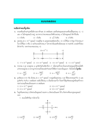 BOBBYtutor Physics Note

แบบทดสอบ
จงเลือกคําตอบที่ถูกตอง
1. สามเหลี่ยมดานเทารูปหนึ่งมีความยาวดานละ 30 เซนติเมตร และที่แตละมุมของสามเหลี่ยมนี้มีจุดประจุ +2, -2
และ +5 ไมโครคูลอมบวางอยู อยากทราบวาขนาดของแรงไฟฟาบนประจุ +5 ไมโครคูลอมบ มีคากี่นิวตัน
1) 0 นิวตัน
2) 1 นิวตัน
3) 2 นิวตัน
4) 2 นิวตัน
2. จุดประจุ 26 × 10-3 คูลอมบ วางอยูที่จุด B และจุดประจุชนิดตรงขาม -Q วางไวที่จุด D ดังรูป ถานําประจุ P
ไปวางไวที่จุด C หรือ A จะเกิดแรงผลักประจุ P ไปทางขวามือและซายมือของจุด B ตามลําดับ แรงผลักทั้งสอง
มีคาเทากัน จงหาคาขนาดของประจุ -Q
26 × 10-3 C
B

A
3m

-Q
D

C
5m

2m

1) -7 × 10-3 คูลอมบ 2) -8 × 10-3 คูลอมบ 3) -9 × 10-3 คูลอมบ 4) -1 × 10-3 คูลอมบ
3. ทรงกลม 2 ลูก มวลลูกละ m ผูกติดกันดวยเชือกที่ยาว l เมื่อนําจุดกึ่งกลางไปแขวนกับตะปูและใหประจุไฟฟา
แกทรงกลมลูกละ Q ปรากฏวาทรงกลมทั้งสองผลักกันจนทําใหเชือกกางออกเปนมุมฉาก ขอใดตอไปนี้ถูกตอง
2
2
2
2 2
1) m = kQ 2
2) m = 2kQ2
3) m = kQ l
4) m = gl 2
2g
2kQ
2gl
gl
4. ลูกพิธมวล 0.72 กรัม มีประจุ 25 × 10-6 คูลอมบ วางอยูเหนือจุดประจุ 2 จุด ที่มีขนาดประจุเทากับ Q และ
ผูกติดกัน หางกัน 6 เซนติเมตร จะตองใชประจุ Q เปนปริมาณเทาใด จึงจะทําใหลูกพิธลอยอยูเหนือจุดกึ่งกลาง
ระหวางประจุทั้งสองเปนระยะทาง 4 เซนติเมตร
1) 2.5 × 10-11 คูลอมบ
2) 5.0 × 10-11 คูลอมบ
4) 5.0 × 10-7 คูลอมบ
3) 2.5 × 10-7 คูลอมบ
5. ในรูปที่แสดงประจุ Q มีหนวยเปนคูลอมบ ระยะทาง a มีหนวยเปนเมตร ให k คือคาคงที่ของกฎของคูลอมบ
จงหา
ก. สนามไฟฟาที่จุด P มีคาเทาใด
+a - Q
+Q
-a

P
+a

x

-a -Q

1) 0.25 kQ
a2

2) 0.45 kQ
a2

3) 0.75 kQ
a2

4) 0.95 kQ
a2

 