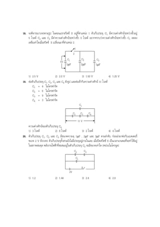 BOBBYtutor Physics Note

18. จงพิจารณาวงจรตามรูป ในตอนแรกสวิตช S อยูที่ตําแหนง 1 ตัวเก็บประจุ C1 มีความตางศักยระหวางขั้วอยู
5 โวลต C2 และ C3 มีคาความตางศักยระหวางขั้ว 0 โวลต อยากทราบวาความตางศักยระหวางขั้ว C1 ลดลง
เหลือเทาใดเมื่อสวิตช S เปลี่ยนมาที่ตําแหนง 2
1
2
5V

C1

C2

C3

1µF

2µF

1µF

1) 2.5 V
2) 2.0 V
3) 1.50 V
4) 1.25 V
19. ตอตัวเก็บประจุ C1, C2, C3 และ C4 ดังรูป และตอเขากับความตางศักย 11 โวลต
C1 = 4 ไมโครฟารัด
C2 = 6 ไมโครฟารัด
C3 = 9 ไมโครฟารัด
C4 = 3 ไมโครฟารัด
C1
C2

C3

C4

11 V

ความตางศักยของตัวเก็บประจุ C4
1) 3 โวลต
2) 6 โวลต
3) 2 โวลต
4) 4 โวลต
20. ตัวเก็บประจุ C1, C2 และ C3 มีขนาดความจุ 1µF , 2µF และ 3µF ตามลําดับ กอนนํามาตอกับแบตเตอรี่
ขนาด 2 V ดังวงจร ตัวเก็บประจุทั้งสามยังไมมีประจุอยูภายในเลย เมื่อปดสวิตช S เปนเวลานานพอที่จะทําใหอยู
ในสภาพสมดุล พลังงานไฟฟาที่สะสมอยูในตัวเก็บประจุ C2 จะมีขนาดเทาใด (หนวยไมโครจูล)
C2

C3

C1
S
2V

1) 1.2

2) 1.44

3) 2.4

4) 2.8

 