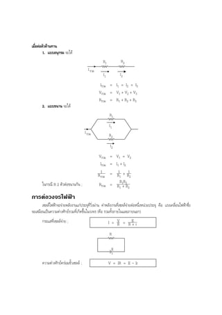 BOBBYtutor Physics Note

เมื่อตอตัวตานทาน
1. แบบอนุกรม จะได
R1

R2

I1

I2

I รวม

Iรวม = I1 = I2 = I3
Vรวม = V1 + V2 + V3
Rรวม = R1 + R2 + R3
2. แบบขนาน จะได
R1
I1
I รวม

R2
I2

ในกรณี R 2 ตัวตอขนานกัน ;

Vรวม = V1 = V2
Iรวม = I1 + I2
1
1 1
R รวม = R1 + R2
RR
Rรวม = R1 1+ 2R2

การตอวงจรไฟฟา
เซลลไฟฟาจะจายพลังงานแกประจุที่วิ่งผาน คาพลังงานที่เซลลจายตอหนึ่งหนวยประจุ คือ แรงเคลื่อนไฟฟาซึ่ง
จะเสมือนเปนความตางศักยรวมที่เกิดขึ้นในวงจร (คือ รวมทั้งภายในและภายนอก)
กระแสที่เซลลจาย ;

I = V = RE r
R
+
R
E
r

ความตางศักยครอมขั้วเซลล ;

V = IR = E – Ir

 