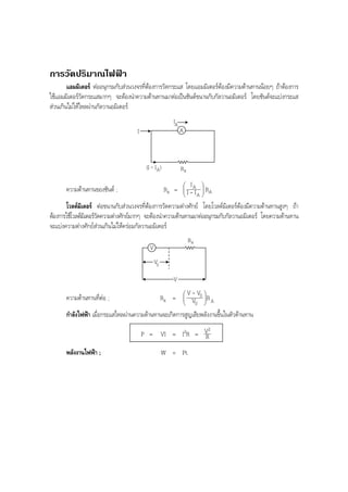 BOBBYtutor Physics Note

การวัดปริมาณไฟฟา
แอมมิเตอร ตออนุกรมกับสวนวงจรที่ตองการวัดกระแส โดยแอมมิเตอรตองมีความตานทานนอยๆ ถาตองการ
ใชแอมมิเตอรวัดกระแสมากๆ จะตองนําความตานทานมาตอเปนชันตขนานกับกัลวานอมิเตอร โดยชันตจะแบงกระแส
สวนเกินไมใหไหลผานกัลวานอมิเตอร
IA
A

I

(I - I A)

ความตานทานของชันต ;

Rx

Rx =

 IA

I-I
A



 RA



โวลตมิเตอร ตอขนานกับสวนวงจรที่ตองการวัดความตางศักย โดยโวลตมิเตอรตองมีความตานทานสูงๆ ถา
ตองการใชโวลตมเิ ตอรวดความตางศักยมากๆ จะตองนําความตานทานมาตออนุกรมกับกัลวานอมิเตอร โดยความตานทาน
ั
จะแบงความตางศักยสวนเกินไมใหครอมกัลวานอมิเตอร
Rx
V
V0
V

ความตานทานที่ตอ ;

Rx =

 V - V0

 V
0



R
 A


กําลังไฟฟา เมื่อกระแสไหลผานความตานทานจะเกิดการสูญเสียพลังงานขึ้นในตัวตานทาน
2
P = VI = I2R = V
R

พลังงานไฟฟา ;

W = Pt

 