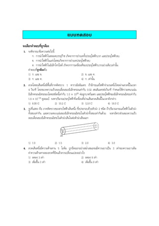 BOBBYtutor Physics Note

แบบทดสอบ
จงเลือกคําตอบที่ถูกตอง
1. จงพิจารณาขอความตอไปนี้
ก. การนําไฟฟาในหลอดบรรจุกาซ เกิดจากการถายเททั้งประจุไฟฟาบวก และประจุไฟฟาลบ
ข. การนําไฟฟาในแทงโลหะเกิดจากการถายเทประจุไฟฟาลบ
ค. การนําไฟฟาในอิเล็กโทรไลต เกิดจากการเคลื่อนที่ของประจุไฟฟาบวกอยางเดียวเทานั้น
คําตอบที่ถูกตองคือ
1) ก. และ ข.
2) ข. และ ค.
3) ก. และ ค.
4) ก. เทานั้น
2. ลวดโลหะเสนหนึ่งมีพื้นที่ภาคตัดขวาง 1 ตารางมิลลิเมตร ถามีกระแสไฟฟาจํานวนหนึ่งไหลผานลวดนี้ในเวลา
4 วินาที โดยขนาดความเร็วลอยเลื่อนของอิเล็กตรอนเทากับ 0.02 เซนติเมตรตอวินาที กําหนดใหความหนาแนน
อิเล็กตรอนอิสระของโลหะชนิดนี้เทากับ 1.0 × 1029 ตอลูกบาศกเมตร และประจุไฟฟาของอิเล็กตรอนอิสระเทากับ
1.6 × 10-19 คูลอมบ จงหาปริมาณประจุไฟฟาที่เคลื่อนที่ผานเสนลวดเสนนี้ในเวลาดังกลาว
1) 8.00 C
2) 10.2 C
3) 12.8 C
4) 16.0 C
3. รูปที่แสดง คือ ภาคตัดขวางของสายไฟฟาเสนหนึ่ง ซึ่งประกอบดวยตัวนํา 2 ชนิด ถาปริมาณกระแสไฟฟาในตัวนํา
ทั้งสองเทากัน และความหนาแนนของอิเล็กตรอนอิสระในตัวนําทั้งสองเทากันดวย จงหาอัตราสวนของความเร็ว
ลอยเลื่อนของอิเล็กตรอนอิสระในตัวนําเสนในตอตัวนําเสนนอก
R

2R

1) 1.0
2) 1.5
3) 2.0
4) 3.0
4. ลวดเสนหนึ่งมีความตานทาน 5 โอหม ถูกยืดออกอยางสมํ่าเสมอจนมีความยาวเปน 3 เทาของความยาวเดิม
คาความตานทานของลวดที่ยืดแลวควรเปลี่ยนแปลงอยางไร
1) ลดลง 3 เทา
2) ลดลง 9 เทา
3) เพิ่มขึ้น 3 เทา
4) เพิ่มขึ้น 9 เทา

 