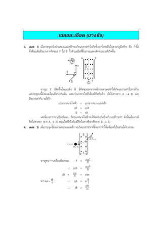 BOBBYtutor Physics Note

เฉลยละเอียด (บางขอ)
3. เฉลย 1) เมื่อประจุลบวิ่งผานสนามแมเหล็กจะเกิดแรงกระทําในทิศตั้งฉากโดยเปนไปตามกฎมือซาย คือ กํานิ้ว
v
ทั้งสี่ของมือซายวนจากทิศของ v ไป B นิ้วหัวแมมือที่ชี้ออกจะแสดงทิศของแรงที่เกิดขึ้น
v
B

A

v
v

v
B

v
F
v
B

v
v

-

v
จากรูป v มีทิศขึ้นในแนวดิ่ง B มีทิศพุงออกจากหนากระดาษจะทําใหเกิดแรงกระทําไปทางซาย
v
แตประจุลบนี้ยังคงเคลื่อนที่ตรงเชนเดิม แสดงวาแรงทางไฟฟาตองมีทิศหักลาง (คือไปทางขวา A → B) และ
มีขนาดเทากัน จะไดวา
แรงจากสนามไฟฟา = แรงจากสนามแมเหล็ก
qE = qvB
E = vB
แตเนื่องจากประจุเปนชนิดลบ ทิศของสนามไฟฟาจะมีทิศตรงกันขามกับแรงที่กระทํา ดังนั้นเมื่อแรงมี
ทิศไปทางขวา (จาก A → B) สนามไฟฟาจึงตองมีทิศไปทางซาย (ทิศจาก B → A)
4. เฉลย 3) เมื่อประจุเคลื่อนผานสนามแมเหล็ก จะเกิดแรงกระทําที่ตั้งฉาก ทําใหเคลื่อนที่เปนสวนโคงวงกลม
v
B
θ

v
m, q
l
2
F = mv
R
2
∴ qvB = mv
R
qB = mv = mω
R

จากสูตร การเคลื่อนที่วงกลม ;

จาก ω = θ ;
t

∴
∴

qB = m θ
t
qBt
θ = m

 