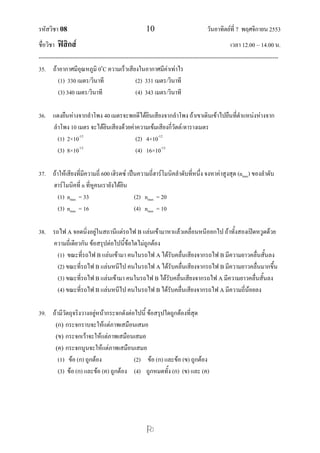 รหัสวิชา 08 10 วันอาทิตย์ที่ 7 พฤศจิกายน 2553
ชื่อวิชา ฟิสิกส์ เวลา 12.00 – 14.00 น.
--------------------------------------------------------------------------------------------------------------------------------

35. ถ้าอากาศมีอุณหภูมิ 0o
C ความเร็วเสียงในอากาศมีค่าเท่าไร
(1) 330 เมตร/วินาที (2) 331 เมตร/วินาที
(3) 340 เมตร/วินาที (4) 343 เมตร/วินาที
36. แดงยืนห่างจากลาโพง 40 เมตรจะพอดีได้ยินเสียงจากลาโพง ถ้าเขาเดินเข้าไปยืนที่ตาแหน่งห่างจาก
ลาโพง 10 เมตร จะได้ยินเสียงด้วยค่าความเข้มเสียงกี่วัตต์/ตารางเมตร
(1) 2×10-12
(2) 4×10-12
(3) 8×10-12
(4) 16×10-12
37. ถ้าให้เสียงที่มีความถี่ 600 เฮิรตซ์ เป็นความถี่ฮาร์โมนิคลาดับที่หนึ่ง จงหาค่าสูงสุด (nmax) ของลาดับ
ฮาร์โมนิคที่ n ที่หูคนเรายังได้ยิน
(1) nmax = 33 (2) nmax = 20
(3) nmax = 16 (4) nmax = 10
38. รถไฟ A จอดนิ่งอยู่ในสถานีแต่รถไฟ B แล่นเข้ามาหาแล้วเคลื่อนหนีออกไป ถ้าทั้งสองเปิดหวูดด้วย
ความถี่เดียวกัน ข้อสรุปต่อไปนี้ข้อใดไม่ถูกต้อง
(1) ขณะที่รถไฟ B แล่นเข้ามา คนในรถไฟ A ได้รับคลื่นเสียงจากรถไฟ B มีความยาวคลื่นสั้นลง
(2) ขณะที่รถไฟ B แล่นหนีไป คนในรถไฟ A ได้รับคลื่นเสียงจากรถไฟ B มีความยาวคลื่นมากขึ้น
(3) ขณะที่รถไฟ B แล่นเข้ามา คนในรถไฟ B ได้รับคลื่นเสียงจากรถไฟ A มีความยาวคลื่นสั้นลง
(4) ขณะที่รถไฟ B แล่นหนีไป คนในรถไฟ B ได้รับคลื่นเสียงจากรถไฟ A มีความถี่น้อยลง
39. ถ้ามีวัตถุจริงวางอยู่หน้ากระจกดังต่อไปนี้ ข้อสรุปใดถูกต้องที่สุด
(ก) กระจกราบจะให้แต่ภาพเสมือนเสมอ
(ข) กระจกเว้าจะให้แต่ภาพเสมือนเสมอ
(ค) กระจกนูนจะให้แต่ภาพเสมือนเสมอ
(1) ข้อ (ก) ถูกต้อง (2) ข้อ (ก) และข้อ (ข) ถูกต้อง
(3) ข้อ (ก) และข้อ (ค) ถูกต้อง (4) ถูกหมดทั้ง (ก) (ข) และ (ค)
 