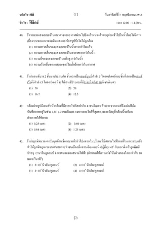 รหัสวิชา 08 11 วันอาทิตย์ที่ 7 พฤศจิกายน 2553
ชื่อวิชา ฟิสิกส์ เวลา 12.00 – 14.00 น.
--------------------------------------------------------------------------------------------------------------------------------

40. ถ้าเราฉายแสงเลเซอร์ในแนวตรงจากอากาศผ่านไปยังแก้วหนาแล้วทะลุผ่านเข้าไปในน้าโดยไม่มีการ
เบี่ยงเบนของแนวทางเดินแสงเลย ข้อสรุปข้อใดไม่ถูกต้อง
(1) ความยาวคลื่นของแสงเลเซอร์ในน้ายาวกว่าในแก้ว
(2) ความยาวคลื่นของแสงเลเซอร์ในอากาศยาวกว่าในน้า
(3) ความถี่ของแสงเลเซอร์ในแก้วสูงกว่าในน้า
(4) ความเร็วคลื่นของแสงเลเซอร์ในน้าน้อยกว่าในอากาศ
41. ถ้านาเลนส์บาง 2 ชิ้นมาประกบกัน ชิ้นแรกเป็นเลนส์นูนมีกาลัง 5 ไดออปเตอร์และชิ้นที่สองเป็นเลนส์
เว้าที่มีกาลัง 3 ไดออปเตอร์ จะได้เลนส์ประกบที่มีระยะโฟกัสรวมกี่เซนติเมตร
(1) 50 (2) 20
(3) 16.7 (4) 12.5
42. กล้องถ่ายรูปมีเลนส์หน้ากล้องที่มีระยะโฟกัสเท่ากับ 4 เซนติเมตร ถ้าระยะจากเลนส์ถึงแผ่นฟิล์ม
บันทึกภาพอยู่ในช่วง 4.0 - 4.2 เซนติเมตร จงหาระยะใกล้ที่สุดของระยะวัตถุที่กล้องนี้จะยังคง
ถ่ายภาพได้ชัดเจน
(1) 0.25 เมตร (2) 0.80 เมตร
(3) 0.84 เมตร (4) 1.25 เมตร
43. ถ้านาลูกพิทมวล 4 กรัมผูกด้วยเชือกเบาแล้วนาไปแขวนในบริเวณที่มีสนามไฟฟ้าคงที่ในแนวราบแล้ว
ทาให้ลูกพิทถูกแรงจากสนามกระทาจนเชือกที่แขวนเอียงและนิ่งอยู่ที่มุม 45o
กับแนวดิ่ง ถ้าลูกพิทมี
ประจุ +2 นาโนคูลอมบ์ จงหาขนาดของสนามไฟฟ้า (กาหนดให้ความเร่งโน้มถ่วงของโลก เท่ากับ 10
เมตร/วินาที2
)
(1) 2×107
นิวตัน/คูลอมบ์ (2) 4×107
นิวตัน/คูลอมบ์
(3) 2×104
นิวตัน/คูลอมบ์ (4) 4×104
นิวตัน/คูลอมบ์
 