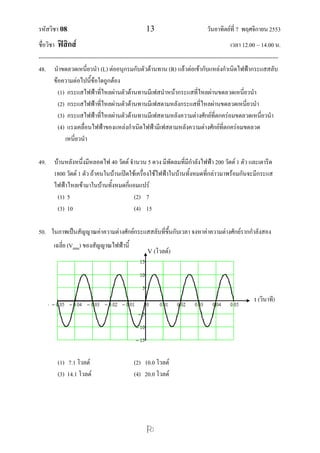 รหัสวิชา 08 13 วันอาทิตย์ที่ 7 พฤศจิกายน 2553
ชื่อวิชา ฟิสิกส์ เวลา 12.00 – 14.00 น.
--------------------------------------------------------------------------------------------------------------------------------

48. นาขดลวดเหนี่ยวนา (L) ต่ออนุกรมกับตัวต้านทาน (R) แล้วต่อเข้ากับแหล่งกาเนิดไฟฟ้ากระแสสลับ
ข้อความต่อไปนี้ข้อใดถูกต้อง
(1) กระแสไฟฟ้าที่ไหลผ่านตัวต้านทานมีเฟสนาหน้ากระแสที่ไหลผ่านขดลวดเหนี่ยวนา
(2) กระแสไฟฟ้าที่ไหลผ่านตัวต้านทานมีเฟสตามหลังกระแสที่ไหลผ่านขดลวดเหนี่ยวนา
(3) กระแสไฟฟ้าที่ไหลผ่านตัวต้านทานมีเฟสตามหลังความต่างศักย์ที่ตกคร่อมขดลวดเหนี่ยวนา
(4) แรงเคลื่อนไฟฟ้าของแหล่งกาเนิดไฟฟ้ามีเฟสตามหลังความต่างศักย์ที่ตกคร่อมขดลวด
เหนี่ยวนา
49. บ้านหลังหนึ่งมีหลอดไฟ 40 วัตต์ จานวน 5 ดวง มีพัดลมที่มีกาลังไฟฟ้า 200 วัตต์ 1 ตัว และเตารีด
1800 วัตต์ 1 ตัว ถ้าคนในบ้านเปิดใช้เครื่องใช้ไฟฟ้าในบ้านทั้งหมดที่กล่าวมาพร้อมกันจะมีกระแส
ไฟฟ้าไหลเข้ามาในบ้านทั้งหมดกี่แอมแปร์
(1) 5 (2) 7
(3) 10 (4) 15
50. ในภาพเป็นสัญญาณค่าความต่างศักย์กระแสสลับที่ขึ้นกับเวลา จงหาค่าความต่างศักย์รากกาลังสอง
เฉลี่ย (Vrms) ของสัญญาณไฟฟ้านี้
(1) 7.1 โวลต์ (2) 10.0 โวลต์
(3) 14.1 โวลต์ (4) 20.0 โวลต์
V (โวลต์)
t (วินาที)
 