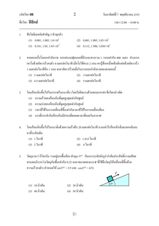 รหัสวิชา 08 2 วันอาทิตย์ที่ 7 พฤศจิกายน 2553
ชื่อวิชา ฟิสิกส์ เวลา 12.00 – 14.00 น.
--------------------------------------------------------------------------------------------------------------------------------

1. ข้อใดมีเลขนัยสาคัญ 3 ตัวทุกตัว
(1) 0.001, 1.005, 1.0×103
(2) 0.001, 1.005, 1.03×103
(3) 0.101, 1.05, 1.03×10-3
(4) 0.112, 1.500, 1.030×103
2. ชายคนหนึ่งวิ่งออกกาลังกาย รอบสนามฟุตบอลที่มีระยะทางรวม 1 รอบเท่ากับ 400 เมตร ช่วงแรก
เขาวิ่งด้วยอัตราเร็วคงตัว 4 เมตรต่อวินาที เมื่อวิ่งได้ครบ 2 รอบ เขารู้สึกเหนื่อยจึงเดินต่อด้วยอัตราเร็ว
1 เมตรต่อวินาทีอีก 1 รอบ จงหาอัตราเร็วเฉลี่ยในการออกกาลังกายของชายคนนี้
(1) 2 เมตรต่อวินาที (2) 3 เมตรต่อวินาที
(3) 4.5 เมตรต่อวินาที (4) 5 เมตรต่อวินาที
3. โยนก้อนหินขึ้นไปในอากาศในแนวดิ่ง (โดยไม่คิดแรงต้านของอากาศ) ข้อใดกล่าวผิด
(1) ความเร็วของก้อนหินที่จุดสูงสุดเท่ากับศูนย์
(2) ความเร่งของก้อนหินที่จุดสูงสุดเท่ากับศูนย์
(3) เวลาที่ใช้ในการเคลื่อนที่ขึ้นเท่ากับเวลาที่ใช้ในการเคลื่อนที่ลง
(4) แรงที่กระทากับก้อนหินมีค่าคงที่ตลอดเวลาที่ลอยในอากาศ
4. โยนก้อนหินขึ้นไปในแนวดิ่งด้วยความเร็วต้น 20 เมตรต่อวินาที นานเท่าไรก้อนหินจึงจะตกกลับลง
มาที่ระดับเดิม
(1) 1 วินาที (2) 1.414 วินาที
(3) 2 วินาที (4) 4 วินาที
5. วัตถุมวล 5 กิโลกรัม วางอยู่บนพื้นเอียง ทามุม 37 กับแนวระดับดังรูป ค่าสัมประสิทธิ์ความเสียด
ทานจลน์ระหว่างวัตถุกับพื้นเท่ากับ 0.25 จงหาขนาดของแรง F ที่ใช้ดึงวัตถุให้เคลื่อนที่ขึ้นด้วย
ความเร็วคงตัว (กาหนดให้ sin37 = 3/5 และ cos37 = 4/5)
(1) 10 นิวตัน (2) 30 นิวตัน
(3) 40 นิวตัน (4) 50 นิวตัน
37
F

F
 