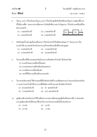 รหัสวิชา 08 3 วันอาทิตย์ที่ 7 พฤศจิกายน 2553
ชื่อวิชา ฟิสิกส์ เวลา 12.00 – 14.00 น.
--------------------------------------------------------------------------------------------------------------------------------

6. วัตถุ m1 มวล 1 กิโลกรัมและวัตถุ m2 มวล 3 กิโลกรัม ผูกติดกันด้วยเชือกเบาดังรูป วางอยู่บนพื้นราบ
ที่ไม่มีความฝืด ออกแรง F คงที่ขนาด 8 นิวตันดึงเชือก จงหาว่าวัตถุมวล 1 กิโลกรัม จะเคลื่อนที่ด้วย
อัตราเร่งเท่าไร
(1) 1 เมตรต่อวินาที2
(2) 2 เมตรต่อวินาที2
(3) 4 เมตรต่อวินาที2
(4) 8 เมตรต่อวินาที2
7. นักกีฬาทุ่มน้าหนัก ทุ่มก้อนเหล็กมวล 5 กิโลกรัม ออกไปในทิศทางทามุม 37 กับแนวราบ ด้วย
ความเร็วต้น 20 เมตรต่อวินาที จงหาความเร็วของก้อนเหล็กที่ตาแหน่งสูงสุด
(1) 0 เมตรต่อวินาที (2) 12 เมตรต่อวินาที
(3) 16 เมตรต่อวินาที (4) 20 เมตรต่อวินาที
8. ในการเคลื่อนที่เป็นวงกลมของวัตถุในแนวราบด้วยอัตราเร็วคงตัว ข้อใดกล่าวผิด
(1) ความเร็วของการเคลื่อนที่ไม่คงตัว
(2) ความเร่งของการเคลื่อนที่คงตัวตลอดเวลา
(3) ความถี่ของการเคลื่อนที่คงตัว
(4) เวลาที่ใช้ในการเคลื่อนที่ครบรอบคงตัว
9. ในการแข่งขันรถยนต์ ใช้ยางรถยนต์ที่มีค่าสัมประสิทธิ์ ความเสียดทานระหว่างยางรถกับถนนเท่ากับ
1.2 จงหาว่ารถจะวิ่งเข้าโค้งแนวราบที่มีรัศมีความโค้ง 60 เมตร ด้วยอัตราเร็วเท่าไร
(1) 60 เมตรต่อวินาที (2) 50 เมตรต่อวินาที
(3) 72 เมตรต่อวินาที (4) 26.8 เมตรต่อวินาที
10. ลูกตุ้มนาฬิกาสองอันแขวนไว้ด้วยเชือกเบา ความยาวเชือกของลูกตุ้มอันที่สองยาวเป็น 2 เท่าของอัน
แรก ลูกตุ้มนาฬิกาอันที่สองจะใช้เวลาในการแกว่งครบรอบเป็นกี่เท่าของอันแรก
(1) 2.0 เท่า (2) 1.0 เท่า
(3) 0.5 เท่า (4) 1.4 เท่า
m1 m2
F

F
 