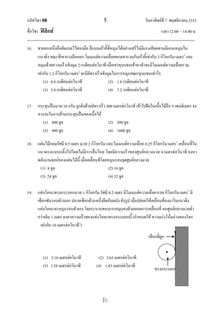 รหัสวิชา 08 5 วันอาทิตย์ที่ 7 พฤศจิกายน 2553
ชื่อวิชา ฟิสิกส์ เวลา 12.00 – 14.00 น.
--------------------------------------------------------------------------------------------------------------------------------

16. ชายคนหนึ่งถือดัมเบลไว้สองมือ ยืนบนเก้าอี้ที่หมุนได้อย่างเสรีไม่มีแรงเสียดทานมีแกนหมุนใน
แนวดิ่ง ขณะที่เขากางมือออก โมเมนต์ความเฉื่อยของเขารวมกับเก้าอี้เท่ากับ 3 กิโลกรัมเมตร2
และ
หมุนด้วยความเร็วเชิงมุม 2 เรเดียนต่อวินาที เมื่อเขาหุบแขนเข้าหาตัวจะมีโมเมนต์ความเฉื่อยรวม
เท่ากับ 1.2 กิโลกรัมเมตร2
จะมีอัตราเร็วเชิงมุมในการหมุนขณะหุบแขนเท่าไร
(1) 0.8 เรเดียนต่อวินาที (2) 1.8 เรเดียนต่อวินาที
(3) 5.0 เรเดียนต่อวินาที (4) 7.2 เรเดียนต่อวินาที
17. กระสุนปืนมวล 10 กรัม ถูกยิงด้วยอัตราเร็ว 400 เมตรต่อวินาที เข้าไปฝังในเนื้อไม้ลึก 5 เซนติเมตร จง
หางานในการต้านกระสุนปืนของเนื้อไม้
(1) 800 จูล (2) 200 จูล
(3) 400 จูล (4) 1600 จูล
18. แผ่นไม้กลมรัศมี 0.5 เมตร มวล 2 กิโลกรัม และโมเมนต์ความเฉื่อย 0.25 กิโลกรัม·เมตร2
เคลื่อนที่ใน
แนวตรงแบบกลิ้งไปโดยไม่มีการลื่นไถล โดยมีความเร็วของศูนย์กลางมวล 4 เมตรต่อวินาที จงหา
พลังงานจลน์ของแผ่นไม้นี้ เมื่อเคลื่อนที่โดยหมุนรอบจุดศูนย์กลางมวล
(1) 8 จูล (2) 16 จูล
(3) 24 จูล (4) 32 จูล
19. แท่งโลหะทรงกระบอกมวล 1 กิโลกรัม รัศมี 0.2 เมตร มีโมเมนต์ความเฉื่อย 0.04 กิโลกรัม·เมตร2
มี
เชือกพันรอบผิวนอก ปลายเชือกด้านหนึ่งยึดกับผนัง ดังรูป เมื่อปล่อยให้เคลื่อนที่ลงมาในแนวดิ่ง
แท่งโลหะจะหมุนรอบตัวเอง โดยระนาบของการหมุนคงตัวตลอดการเคลื่อนที่ จนศูนย์กลางมวลต่า
กว่าเดิม 1 เมตร จงหาความเร็วของแท่งโลหะทรงกระบอกนี้ (กาหนดให้ ความเร่งโน้มถ่วงของโลก
เท่ากับ 10 เมตรต่อวินาที2
)
(1) 3.16 เมตรต่อวินาที (2) 3.65 เมตรต่อวินาที
(3) 1.58 เมตรต่อวินาที (4) 1.83 เมตรต่อวินาที
เชือกที่ผูก
ทรงกระบอก
 