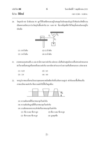 รหัสวิชา 08 6 วันอาทิตย์ที่ 7 พฤศจิกายน 2553
ชื่อวิชา ฟิสิกส์ เวลา 12.00 – 14.00 น.
--------------------------------------------------------------------------------------------------------------------------------

20. วัตถุหนัก 40 นิวตันและ W ผูกไว้ด้วยเชือกและอยู่ในสมดุลในลักษณะดังรูป ถ้าสัมประสิทธิ์ความ
เสียดทานสถิตระหว่างวัตถุกับพื้นเท่ากับ 0.4 จงหา W ที่มากที่สุดที่ทาให้วัตถุทั้งสองยังคงอยู่นิ่ง
เช่นเดิม
(1) 10 นิวตัน (2) 12 นิวตัน
(3) 14 นิวตัน (4) 16 นิวตัน
21. ลวดทองแดงสองเส้น A และ B มีความยาวเท่ากัน แต่ลวด A มีเส้นผ่านศูนย์กลางเป็นสองเท่าของลวด
B ถ้าลวดทั้งสองถูกดึงออกด้วยแรงเท่ากัน จงหาอัตราส่วนระหว่างความเค้นดึงของลวด A ต่อลวด B
(1) 0.25 (2) 0.5
(3) 2.0 (4) 4.0
22. จากรูป ภาชนะทั้งสามใบบรรจุของเหลวชนิดเดียวกันที่ระดับความสูงh เท่ากันและพื้นที่ของก้น
ภาชนะมีขนาดเท่ากัน ข้อความต่อไปนี้ข้อใดถูกต้อง
(ก) ความดันเกจที่ก้นภาชนะทุกใบเท่ากัน
(ข) ความดันสัมบูรณ์ที่ก้นภาชนะทุกใบเท่ากัน
(ค) แรงดันของเหลวกระทาต่อก้นภาชนะทุกใบเท่ากัน
(1) ข้อ ก และ ข้อ ข ถูก (2) ข้อ ก และ ข้อ ค ถูก
(3) ข้อข และ ข้อ ค ถูก (4) ถูกทุกข้อ
h
W
40 N
T1
T3
T2
37
 