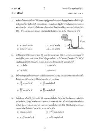รหัสวิชา 08 7 วันอาทิตย์ที่ 7 พฤศจิกายน 2553
ชื่อวิชา ฟิสิกส์ เวลา 12.00 – 14.00 น.
--------------------------------------------------------------------------------------------------------------------------------

23. ขาข้างหนึ่งของแมนอมิเตอร์ที่มีปรอทบรรจุอยู่ถูกต่อเข้ากับภาชนะที่บรรจุแก๊สชนิดหนึ่งปรากฏว่า
ระดับปรอทในขาทั้งข้างสูง 5 เซนติเมตร และ 15 เซนติเมตร ดังรูป ถ้าความดันของอากาศภายนอก
ขณะนั้นเท่ากับ 5
10 พาสคัล แก๊สในภาชนะมีความดันเท่าใด (กาหนดให้ ความหนาแน่นปรอทเท่ากับ
13.6×103
กิโลกรัมต่อลูกบาศก์เมตร และความเร่งโน้มถ่วงของโลก เท่ากับ 10 เมตรต่อวินาที2
)
(1) 0.136×105
พาสคัล (2) 1.36×105
พาสคัล
(3) 1.136×105
พาสคัล (4) 2.36×105
พาสคัล
24. นาไม้รูปลูกบาศก์มีความยาวด้านละ 0.5 เมตร มีความหนาแน่น 800 กิโลกรัมต่อลูกบาศก์เมตร ไป
ลอยน้าที่มีความหนาแน่น 1000 กิโลกรัมต่อลูกบาศก์เมตร จะต้องใช้แรงเท่าใดกดที่แท่งไม้ เพื่อให้
แท่งไม้จมมิดน้าพอดี (กาหนดให้ ความเร่งโน้มถ่วงของโลก เท่ากับ 10 เมตรต่อวินาที2
)
(1) 125 นิวตัน (2) 250 นิวตัน
(3) 375 นิวตัน (4) 500 นิวตัน
25. ถ้าน้าในท่อประปาที่ไหลผ่านมาตรวัดเข้าบ้าน มีอัตราการไหล 60 ลิตรต่อนาที จงหาอัตราเร็วของน้า
ในท่อประปาเมื่อไหลผ่านท่อที่มีเส้นผ่านศูนย์กลาง 2 เซนติเมตร
(1) 10

เมตรต่อวินาที (2) 15

เมตรต่อวินาที
(3) 20

เมตรต่อวินาที (4) 25

เมตรต่อวินาที
26. ถังน้ามันขนาดใหญ่มีรูรั่วที่ระยะลึก 10 เมตร จากผิวน้ามัน ถ้าถังน้ามันปิดสนิทและความดันที่ผิว
น้ามันเท่ากับ 5
3.0 10 พาสคัล และความดันบรรยากาศเท่ากับ 1.0×105
พาสคัล จงหาอัตราเร็วของ
น้ามันที่พุ่งออกจากถัง (กาหนดให้ความหนาแน่นของน้ามันเท่ากับ 500 กิโลกรัมต่อลูกบาศก์เมตร
และความเร่งโน้มถ่วงของโลก เท่ากับ 10 เมตรต่อวินาที2
)
(1) 10 เมตรต่อวินาที (2) 10 10 เมตรต่อวินาที
(3) 10 5 เมตรต่อวินาที (3) 10 2 เมตรต่อวินาที
5 cm
15 cm
แก๊ส
 