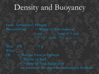 Density and Buoyancy
From Archimedes’s Principle :
Buoyant Force = Weight of fluid displaced
= mg (note : F = ma)
= Vg (note : = m )
V
Thus FB = V g
Where ……
FB = Buoyant Force or Upthrust
= Density of fluid
V = Volume of fluid displaced or
the volume of the object that immersed in the fluid.
 