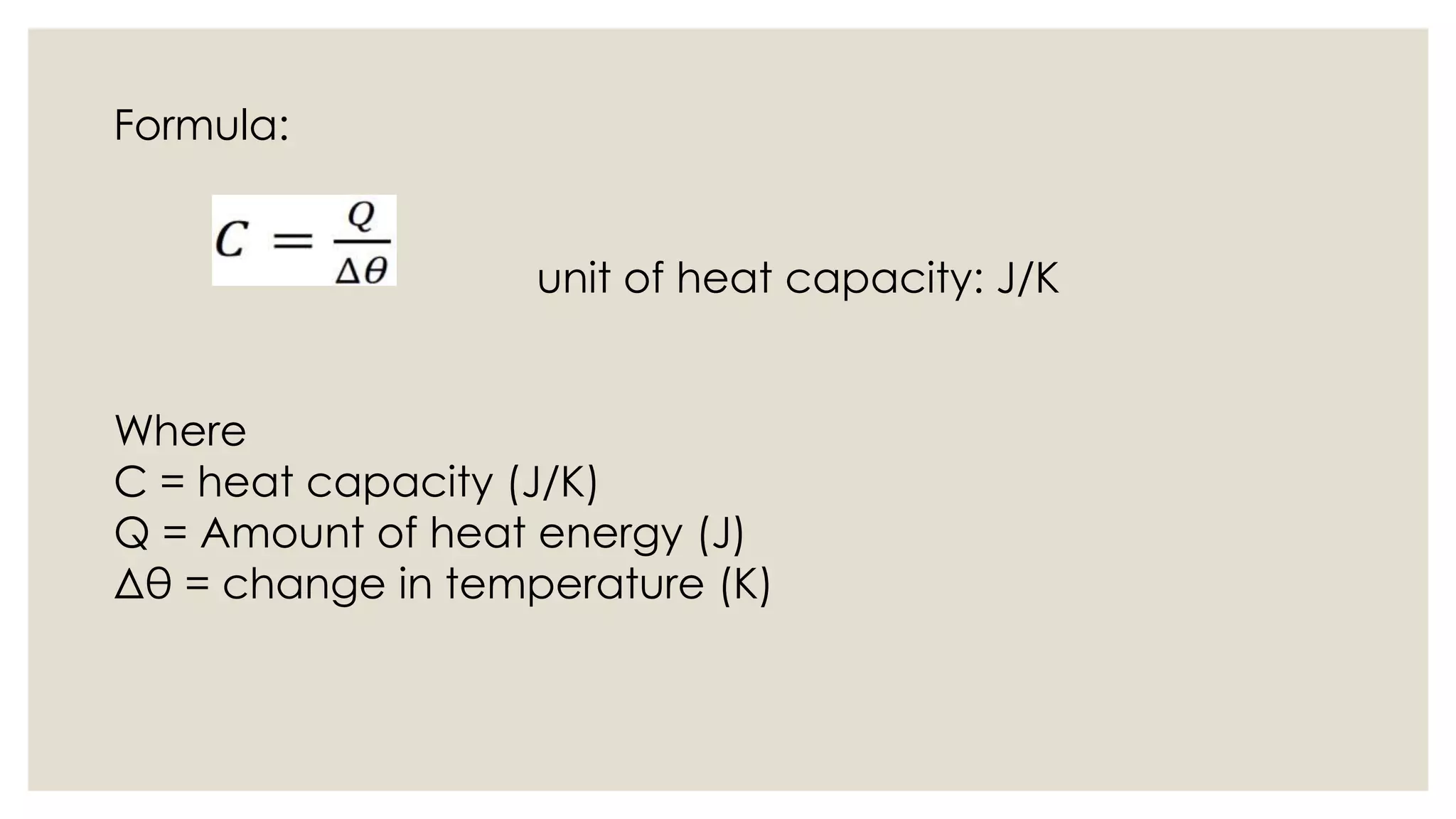 Formula:
unit of heat capacity: J/K
Where
C = heat capacity (J/K)
Q = Amount of heat energy (J)
Δθ = change in temperature (K)
 