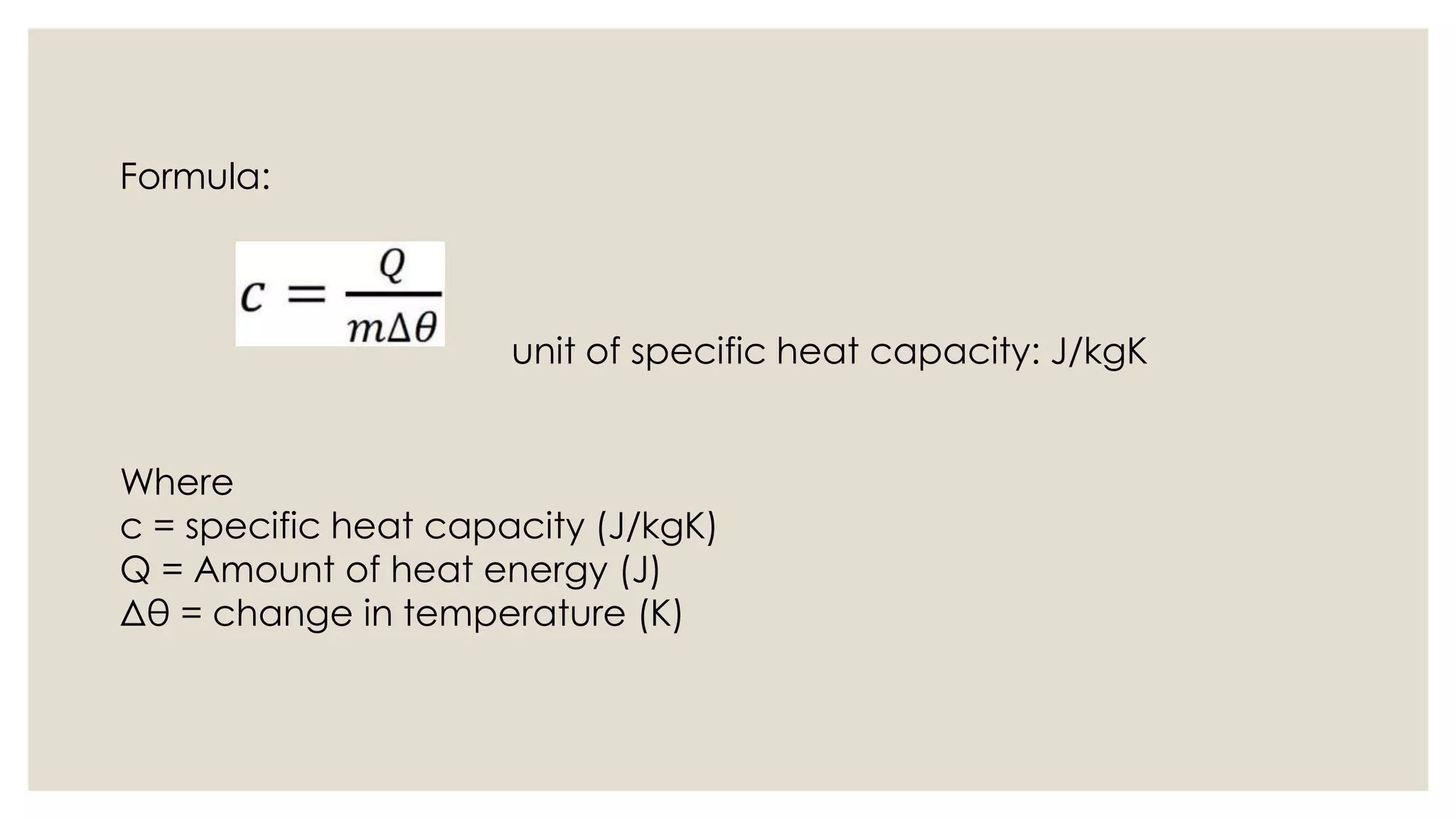 Formula:
unit of specific heat capacity: J/kgK
Where
c = specific heat capacity (J/kgK)
Q = Amount of heat energy (J)
Δθ = change in temperature (K)
 