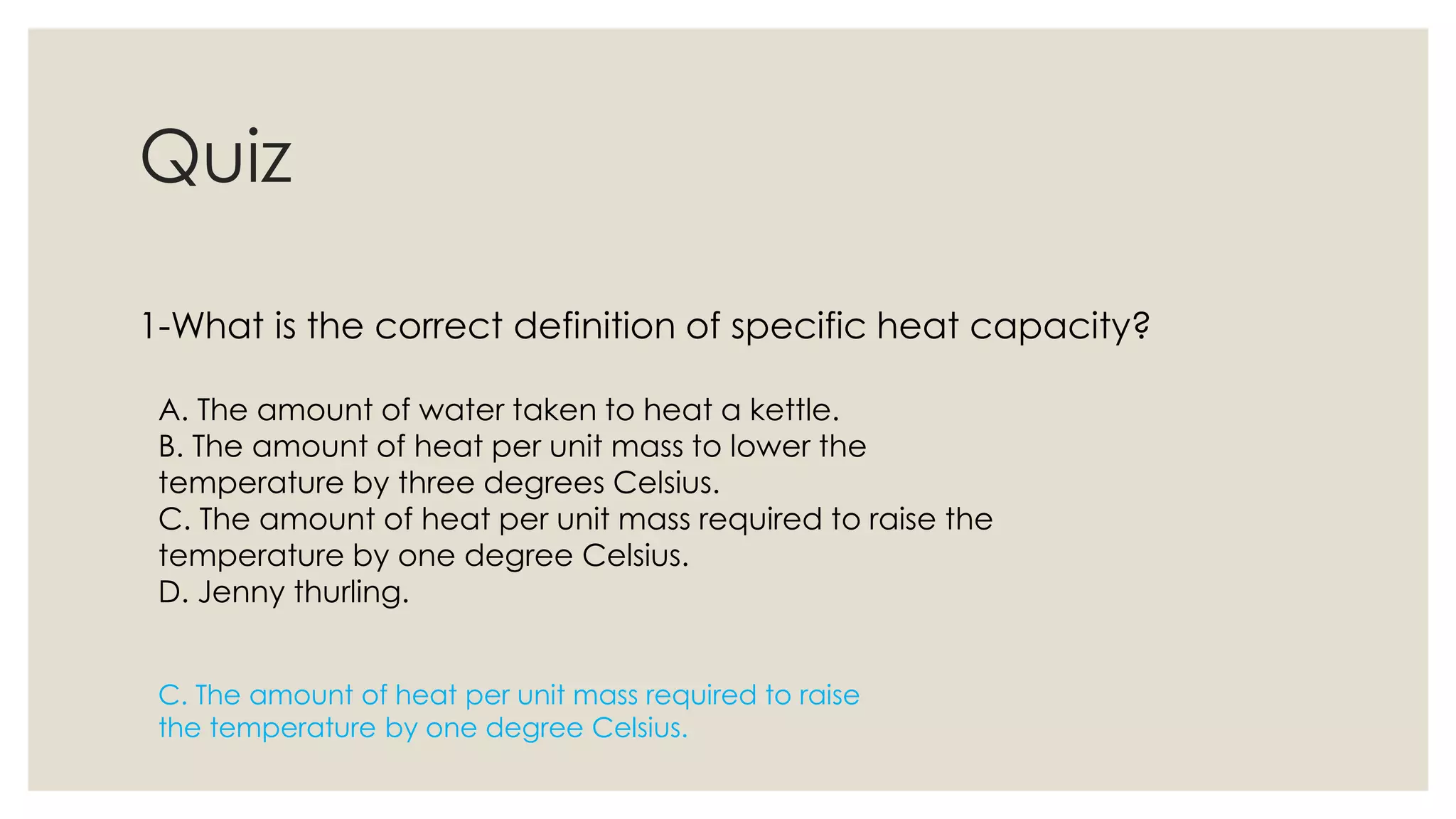 Quiz
1-What is the correct definition of specific heat capacity?
A. The amount of water taken to heat a kettle.
B. The amount of heat per unit mass to lower the
temperature by three degrees Celsius.
C. The amount of heat per unit mass required to raise the
temperature by one degree Celsius.
D. Jenny thurling.
C. The amount of heat per unit mass required to raise
the temperature by one degree Celsius.
 