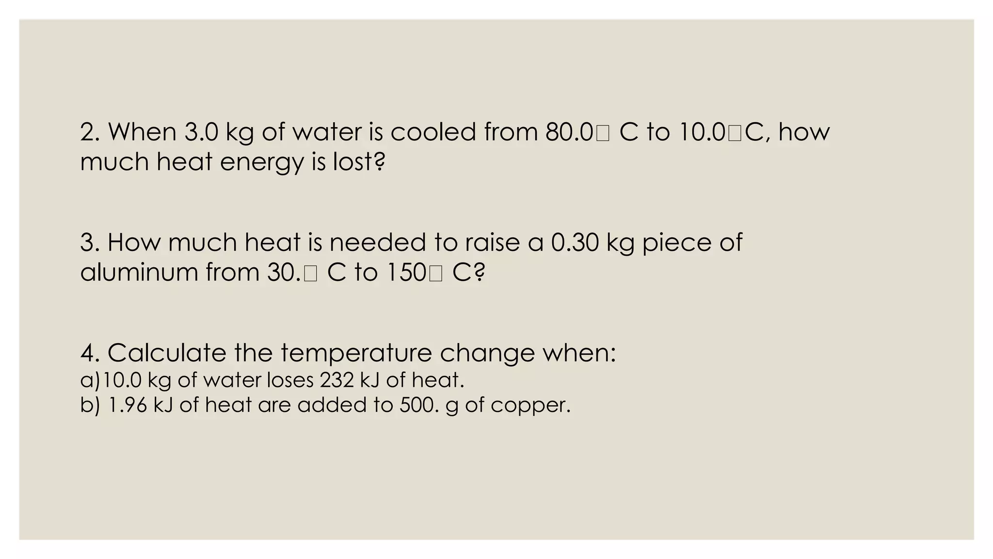 2. When 3.0 kg of water is cooled from 80.0 C to 10.0 C, how
much heat energy is lost?
3. How much heat is needed to raise a 0.30 kg piece of
aluminum from 30. C to 150 C?
4. Calculate the temperature change when:
a)10.0 kg of water loses 232 kJ of heat.
b) 1.96 kJ of heat are added to 500. g of copper.
 