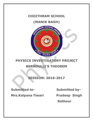 CHOITHRAM SCHOOL
(MANIK BAGH)
PHYSICS INVESTIGATORY PROJECT
BERNOULLI’S THEOREM
SESSION: 2016-2017
Submitted to- Submitted by-
Mrs.Kalpana Tiwari Pradeep Singh
Rathour
 