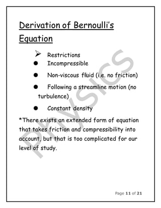 Page 11 of 21
Derivation of Bernoulli’s
Equation
 Restrictions
 Incompressible
 Non-viscous fluid (i.e. no friction)
 Following a streamline motion (no
turbulence)
 Constant density
*There exists an extended form of equation
that takes friction and compressibility into
account, but that is too complicated for our
level of study.
 