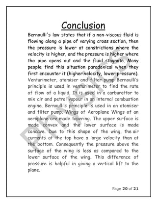 Page 20 of 21
Conclusion
Bernoulli's law states that if a non-viscous fluid is
flowing along a pipe of varying cross section, then
the pressure is lower at constrictions where the
velocity is higher, and the pressure is higher where
the pipe opens out and the fluid stagnate. Many
people find this situation paradoxical when they
first encounter it (higher velocity, lower pressure).
Venturimeter, atomiser and filter pump Bernoulli’s
principle is used in venturimeter to find the rate
of flow of a liquid. It is used in a carburettor to
mix air and petrol vapour in an internal combustion
engine. Bernoulli’s principle is used in an atomiser
and filter pump. Wings of Aeroplane Wings of an
aeroplane are made tapering. The upper surface is
made convex and the lower surface is made
concave. Due to this shape of the wing, the air
currents at the top have a large velocity than at
the bottom. Consequently the pressure above the
surface of the wing is less as compared to the
lower surface of the wing. This difference of
pressure is helpful in giving a vertical lift to the
plane.
 