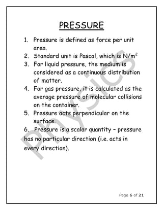 Page 6 of 21
PRESSURE
1. Pressure is defined as force per unit
area.
2. Standard unit is Pascal, which is N/m2
3. For liquid pressure, the medium is
considered as a continuous distribution
of matter.
4. For gas pressure, it is calculated as the
average pressure of molecular collisions
on the container.
5. Pressure acts perpendicular on the
surface.
6. Pressure is a scalar quantity – pressure
has no particular direction (i.e. acts in
every direction).
 