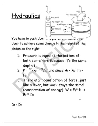 Page 8 of 21
Hydraulics
You have to push down the piston on the left far
down to achieve some change in the height of the
piston on the right.
1. Pressure is equal at the bottom of
both containers (because it’s the same
depth!)
2. P = F2
/A2 = F1
/A1 and since A1 < A2, F2 >
F1
3. There is a magnification of force, just
like a lever, but work stays the same!
(conservation of energy). W = F1* D1 =
F2 * D2
∴
D1 > D2
 