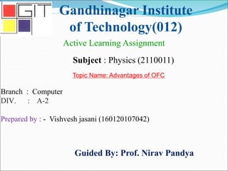 Gandhinagar Institute
of Technology(012)
Subject : Physics (2110011)
Active Learning Assignment
Branch : Computer
DIV. : A-2
Prepared by : - Vishvesh jasani (160120107042)
Guided By: Prof. Nirav Pandya
Topic Name: Advantages of OFC
 