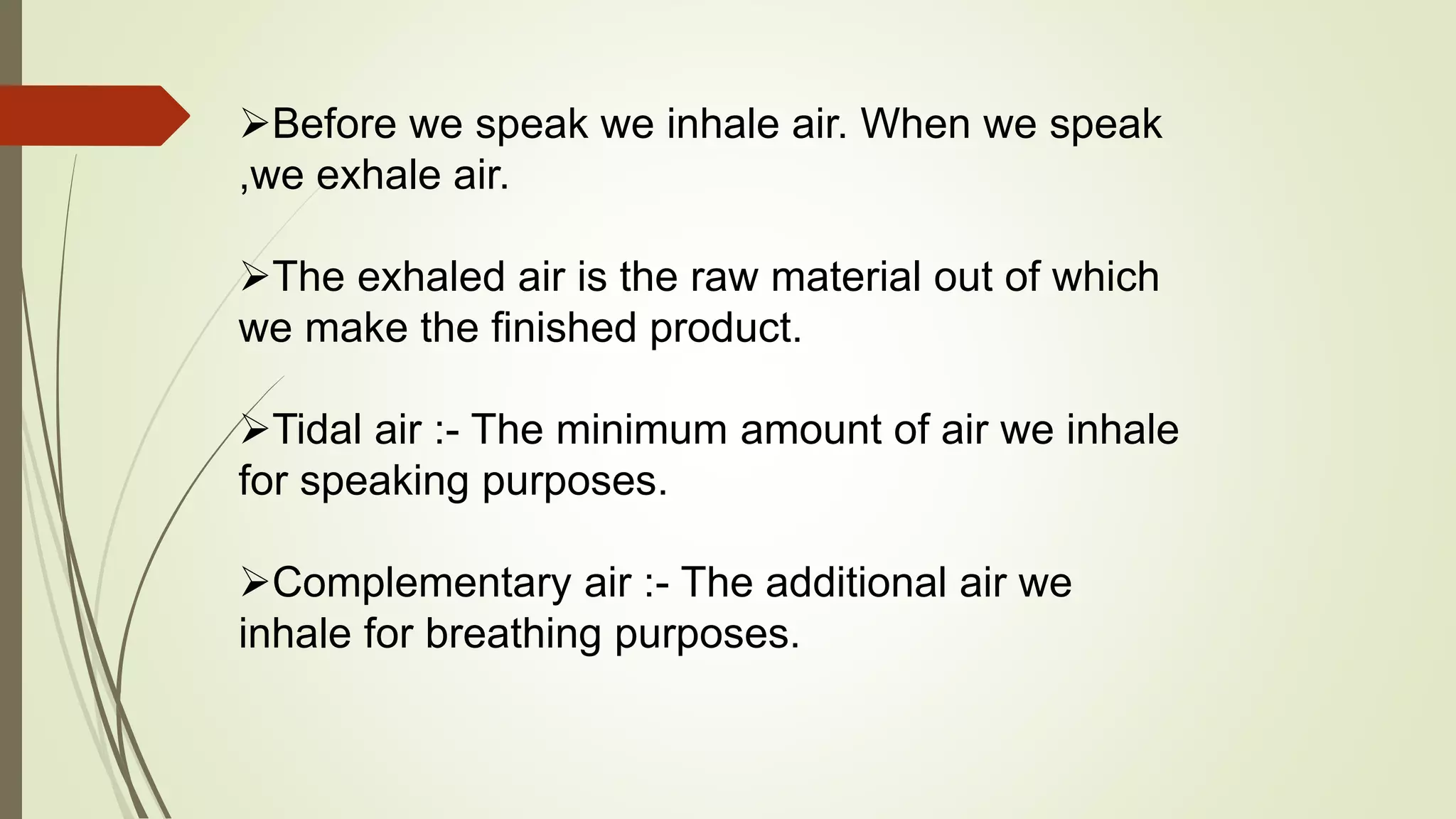 Before we speak we inhale air. When we speak
,we exhale air.
The exhaled air is the raw material out of which
we make the finished product.
Tidal air :- The minimum amount of air we inhale
for speaking purposes.
Complementary air :- The additional air we
inhale for breathing purposes.
 