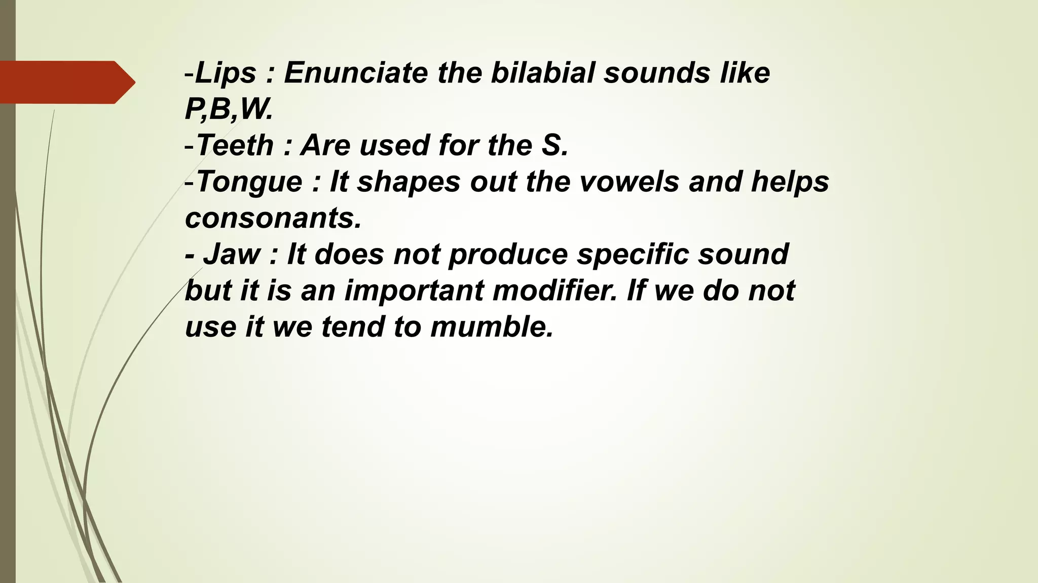 -Lips : Enunciate the bilabial sounds like
P,B,W.
-Teeth : Are used for the S.
-Tongue : It shapes out the vowels and helps
consonants.
- Jaw : It does not produce specific sound
but it is an important modifier. If we do not
use it we tend to mumble.
 