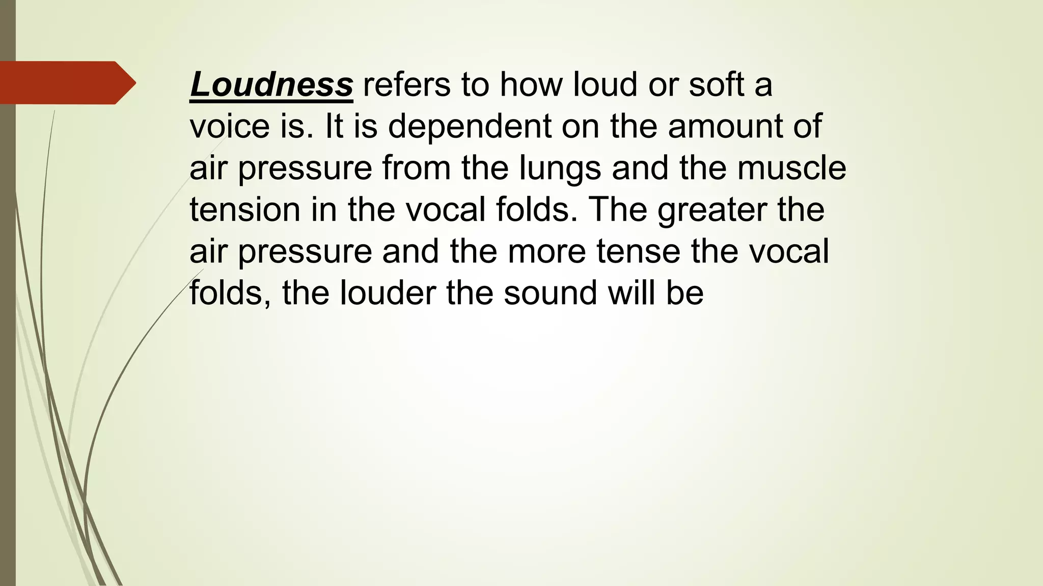 Loudness refers to how loud or soft a
voice is. It is dependent on the amount of
air pressure from the lungs and the muscle
tension in the vocal folds. The greater the
air pressure and the more tense the vocal
folds, the louder the sound will be
 