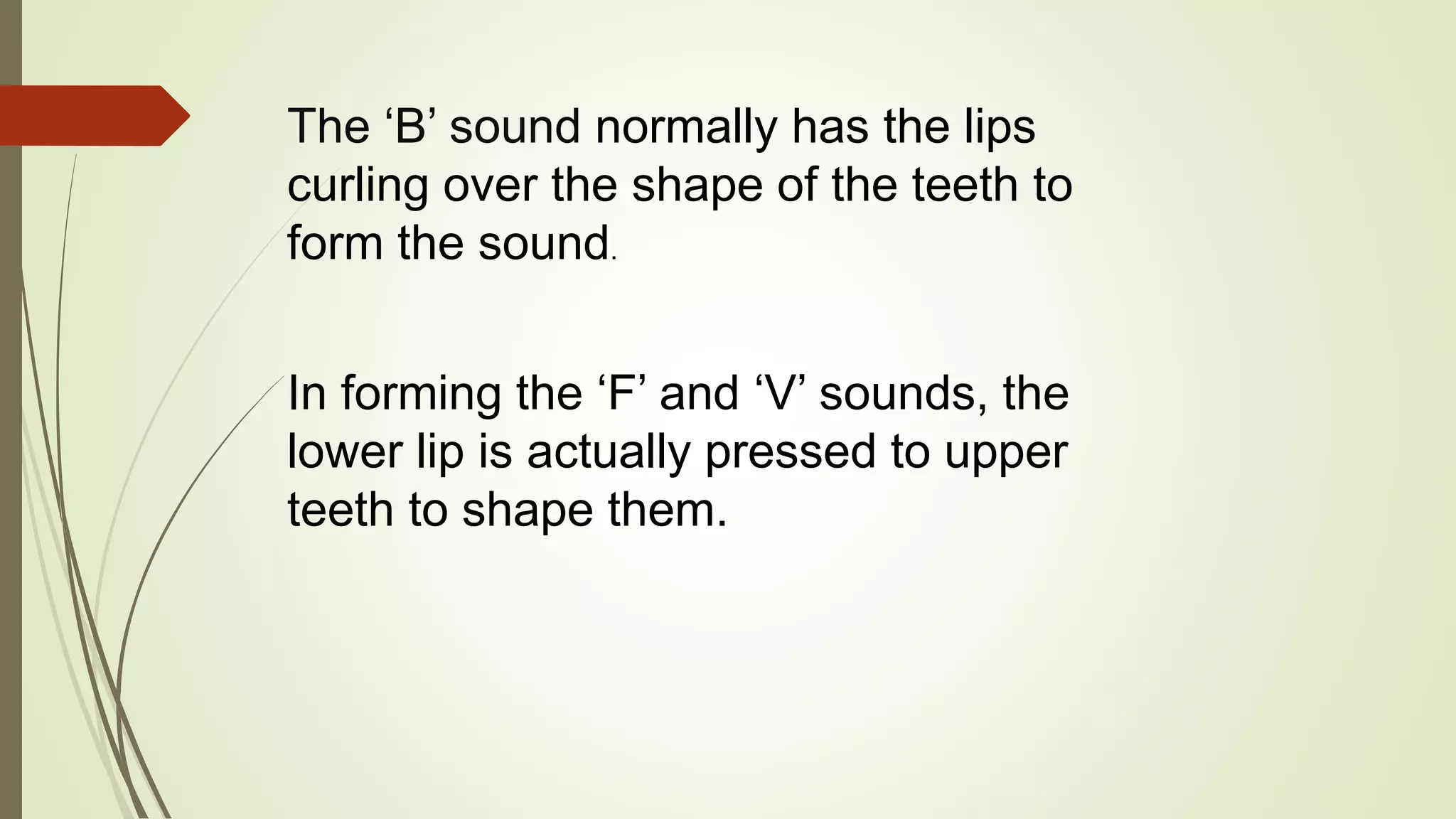 The ‘B’ sound normally has the lips
curling over the shape of the teeth to
form the sound.
In forming the ‘F’ and ‘V’ sounds, the
lower lip is actually pressed to upper
teeth to shape them.
 