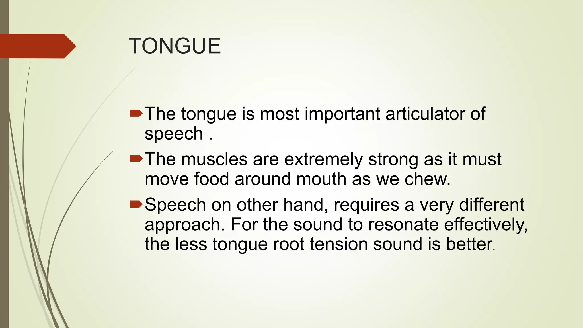 TONGUE
The tongue is most important articulator of
speech .
The muscles are extremely strong as it must
move food around mouth as we chew.
Speech on other hand, requires a very different
approach. For the sound to resonate effectively,
the less tongue root tension sound is better.
 