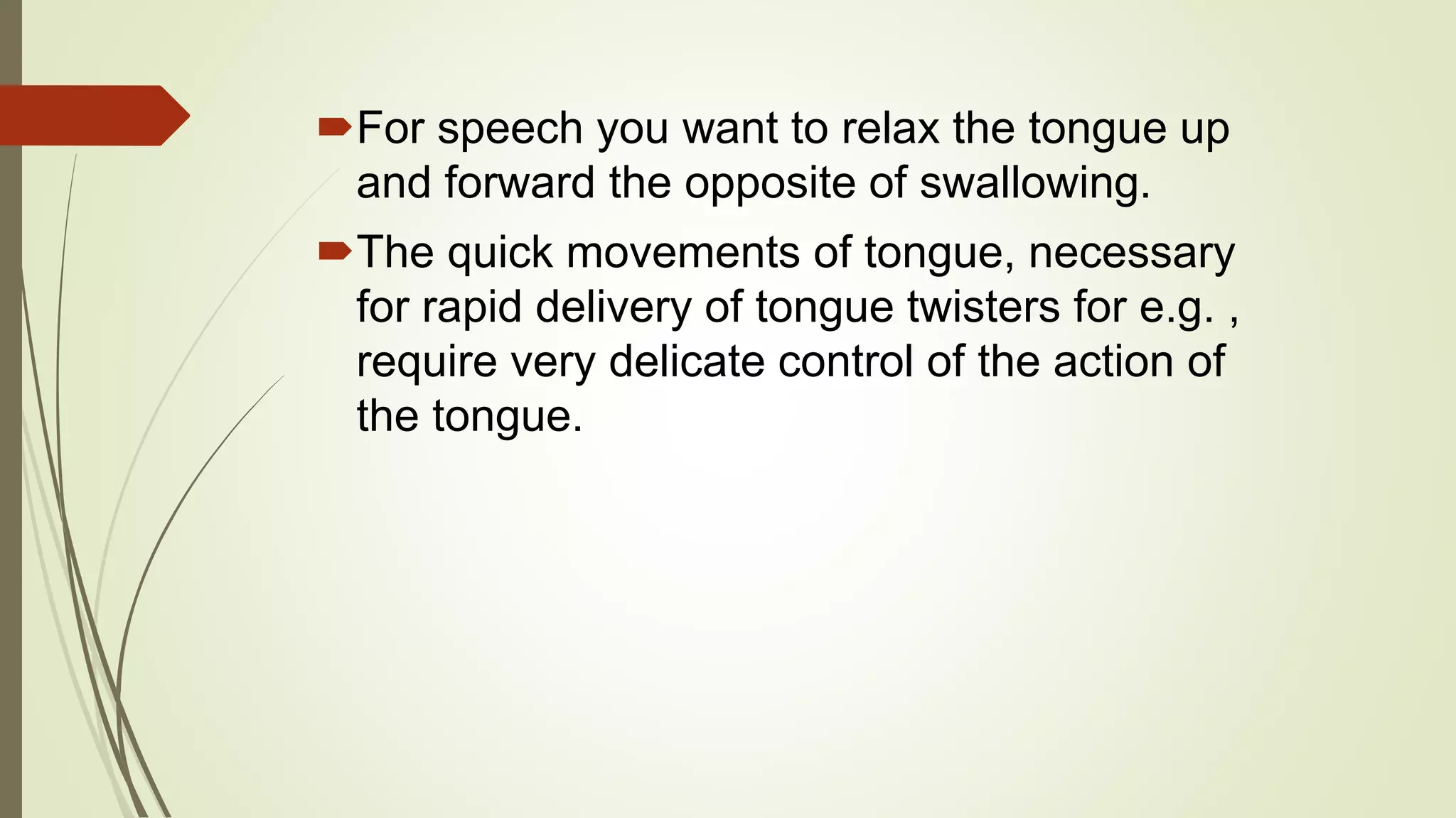 For speech you want to relax the tongue up
and forward the opposite of swallowing.
The quick movements of tongue, necessary
for rapid delivery of tongue twisters for e.g. ,
require very delicate control of the action of
the tongue.
 