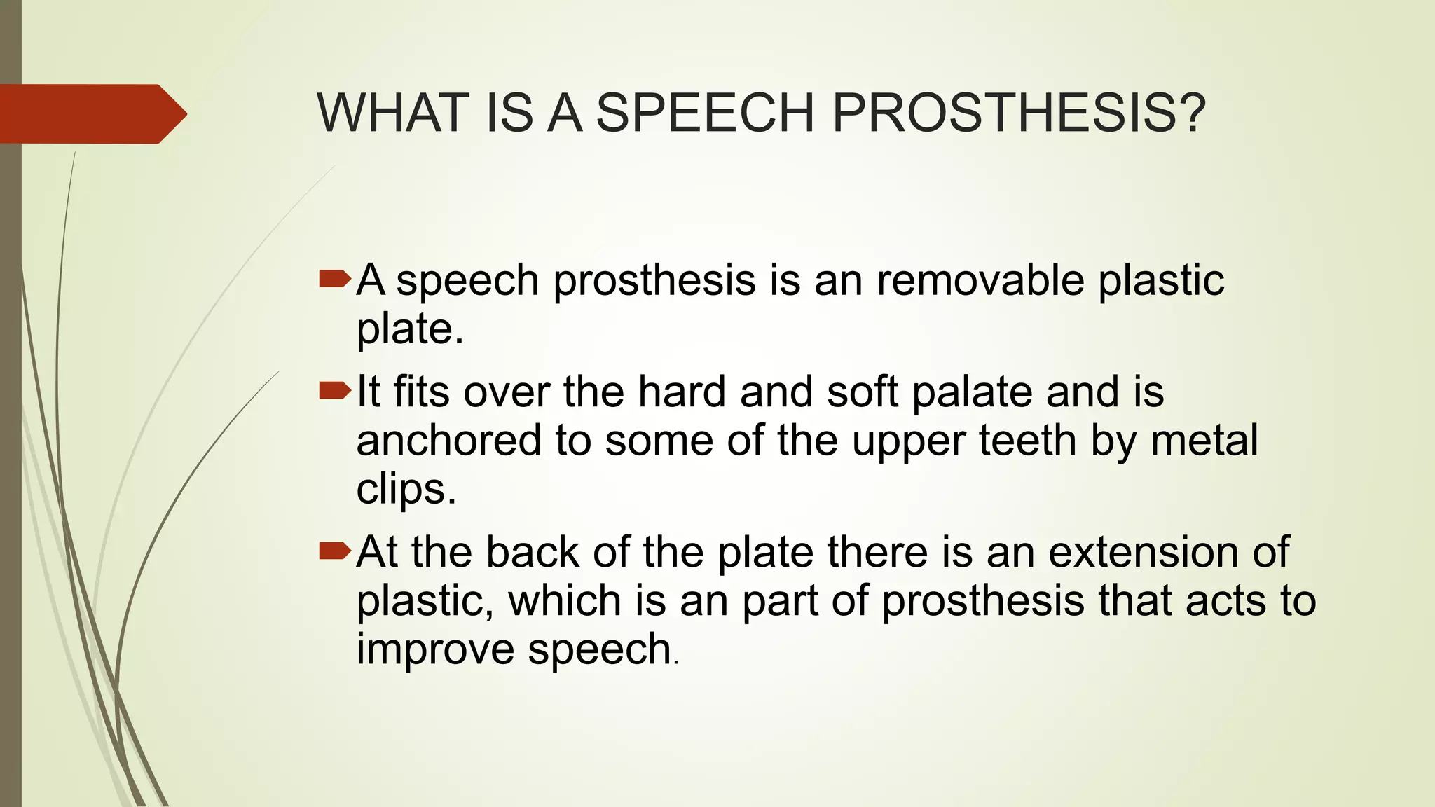 WHAT IS A SPEECH PROSTHESIS?
A speech prosthesis is an removable plastic
plate.
It fits over the hard and soft palate and is
anchored to some of the upper teeth by metal
clips.
At the back of the plate there is an extension of
plastic, which is an part of prosthesis that acts to
improve speech.
 