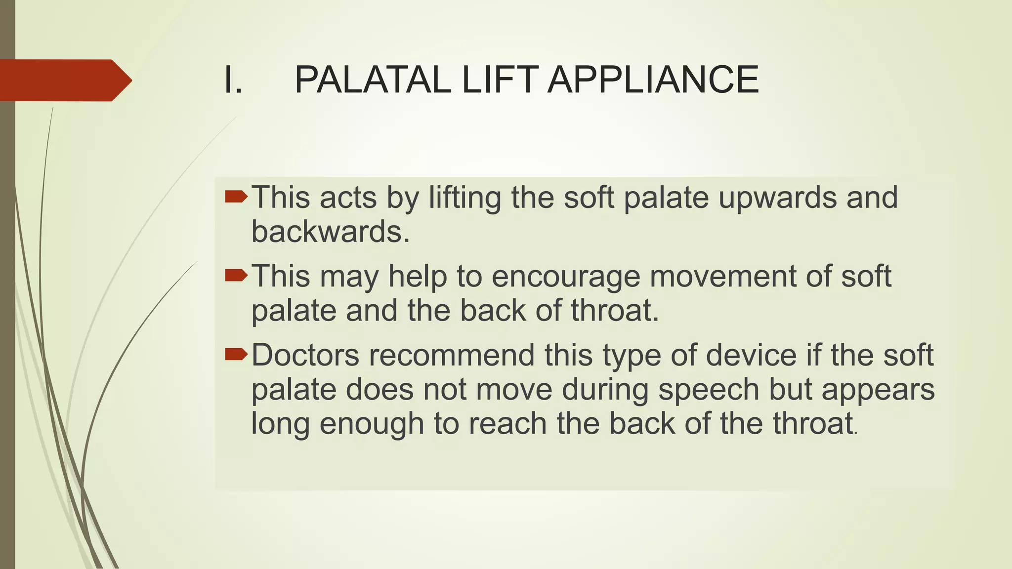 I. PALATAL LIFT APPLIANCE
This acts by lifting the soft palate upwards and
backwards.
This may help to encourage movement of soft
palate and the back of throat.
Doctors recommend this type of device if the soft
palate does not move during speech but appears
long enough to reach the back of the throat.
 