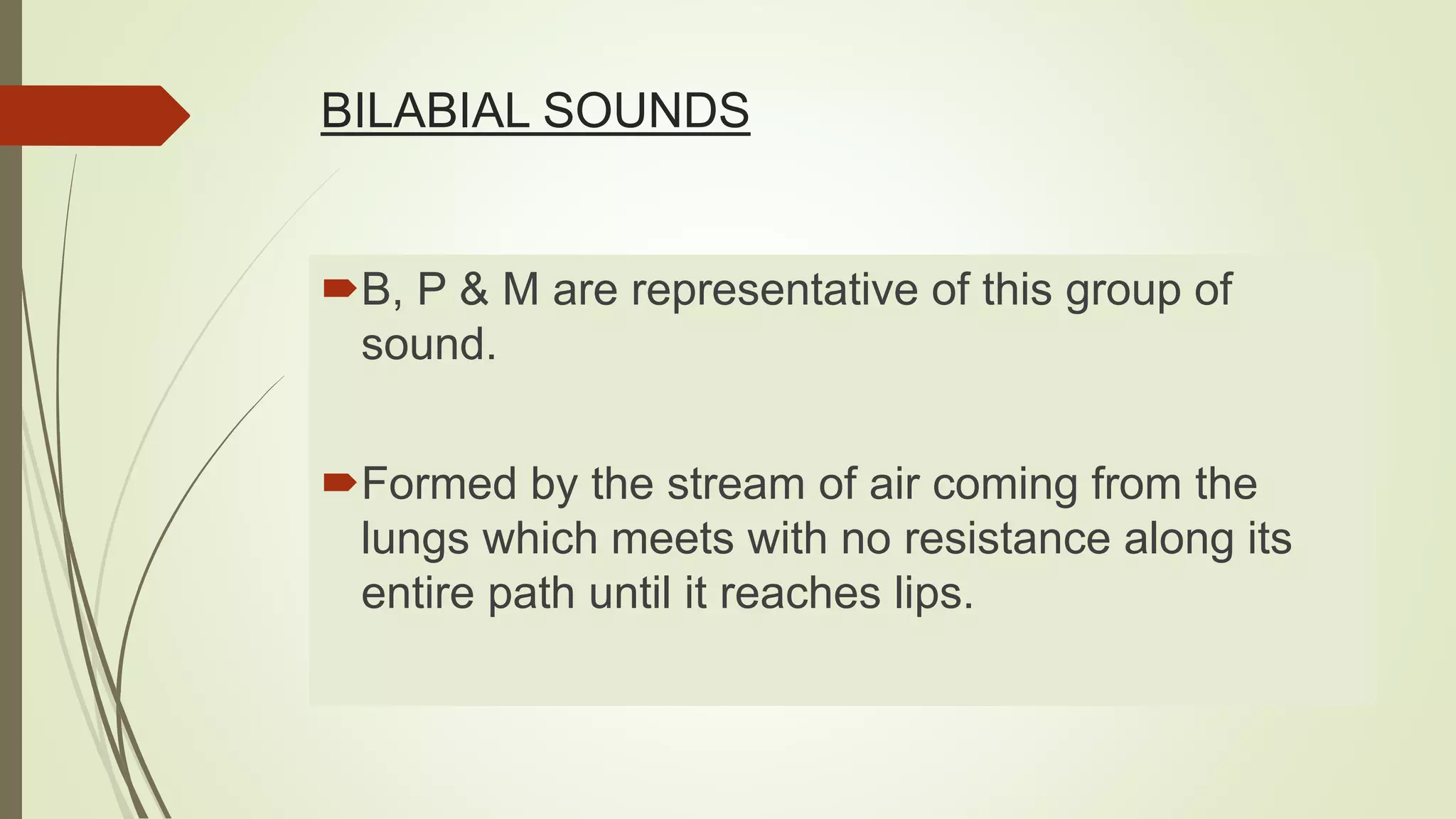 BILABIAL SOUNDS
B, P & M are representative of this group of
sound.
Formed by the stream of air coming from the
lungs which meets with no resistance along its
entire path until it reaches lips.
 