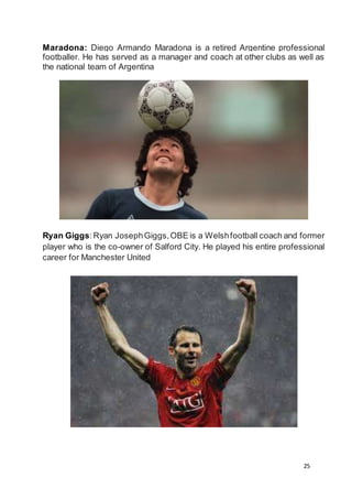 25
Maradona: Diego Armando Maradona is a retired Argentine professional
footballer. He has served as a manager and coach at other clubs as well as
the national team of Argentina
Ryan Giggs:Ryan JosephGiggs,OBE is a Welshfootball coach and former
player who is the co-owner of Salford City. He played his entire professional
career for Manchester United
 