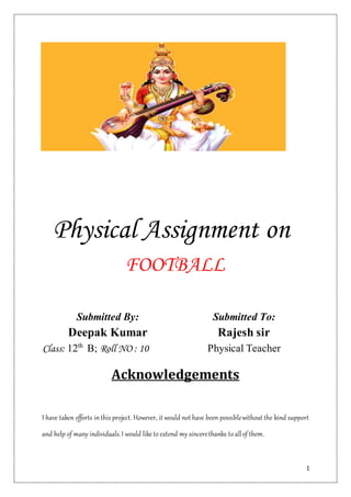 1
Physical Assignment on
FOOTBALL
Submitted By: Submitted To:
Deepak Kumar Rajesh sir
Class: 12th
B; Roll NO : 10 Physical Teacher
Acknowledgements
I have taken efforts inthis project. However, it would not have been possiblewithout the kind support
and help of many individuals.I would like to extend my sincerethanks to allof them.
 